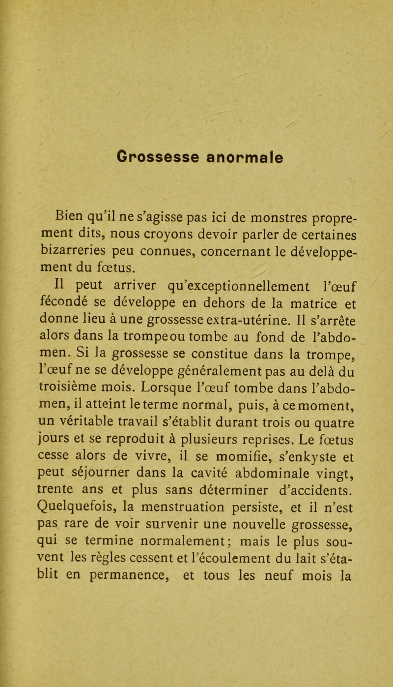 Grossesse anormale Bien qu’il ne s’agisse pas ici de monstres propre- ment dits, nous croyons devoir parler de certaines bizarreries peu connues, concernant le développe- ment du foetus. Il peut arriver qu’exceptionnellement l’œuf fécondé se développe en dehors de la matrice et donne lieu à une grossesse extra-utérine. Il s’arrête alors dans la trompeou tombe au fond de l’abdo- men. Si la grossesse se constitue dans la trompe, l’œuf ne se développe généralement pas au delà du troisième mois. Lorsque l’œuf tombe dans l’abdo- men, il atteint le terme normal, puis, à ce moment, un véritable travail s’établit durant trois ou quatre jours et se reproduit à plusieurs reprises. Le fœtus cesse alors de vivre, il se momifie, s’enkyste et peut séjourner dans la cavité abdominale vingt, trente ans et plus sans déterminer d’accidents. Quelquefois, la menstruation persiste, et il n’est pas rare de voir survenir une nouvelle grossesse, qui se termine normalement; mais le plus sou- vent les règles cessent et l’écoulement du lait s’éta- blit en permanence, et tous les neuf mois la