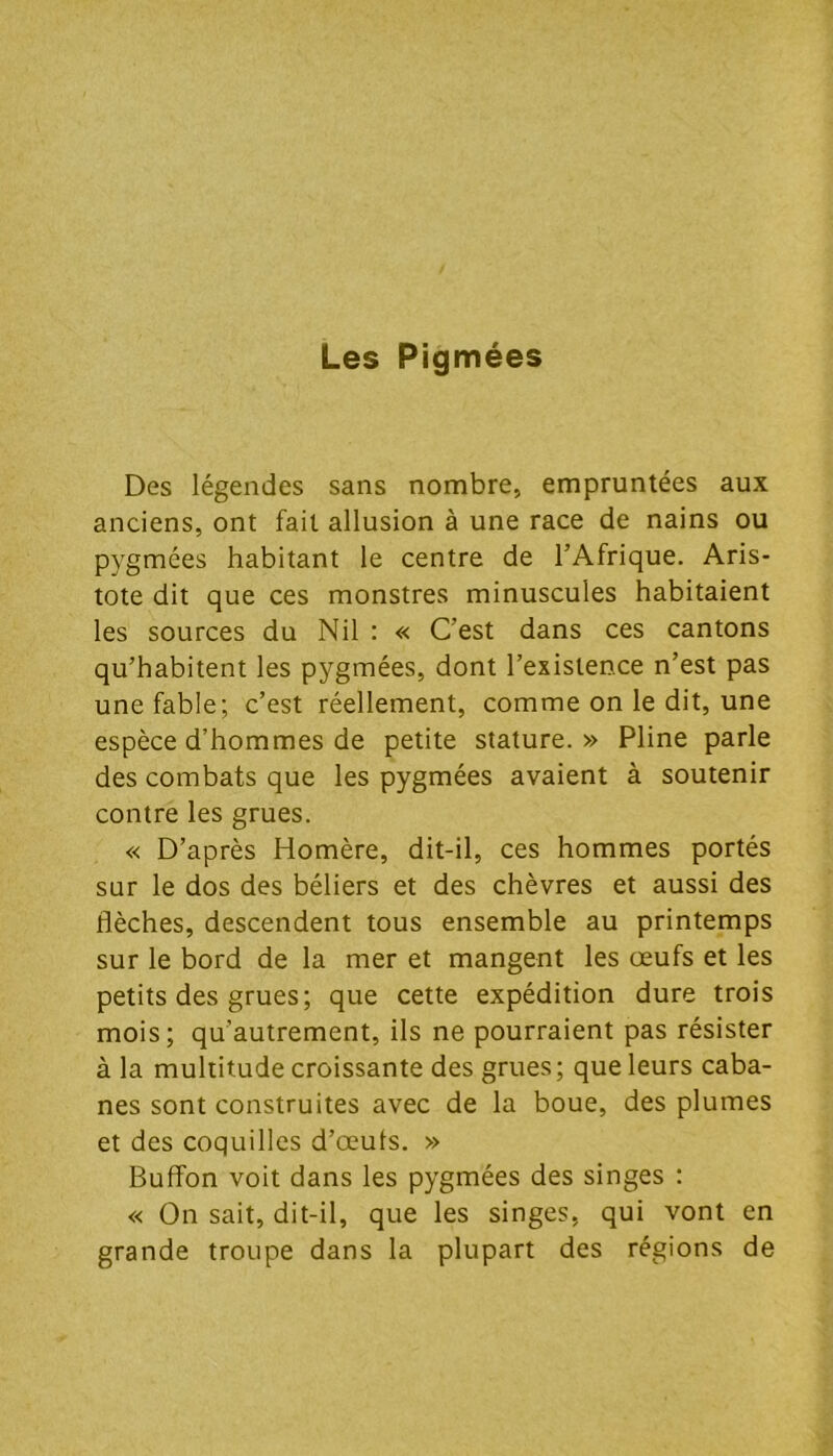 Les Pigmées Des légendes sans nombre, empruntées aux anciens, ont fait allusion à une race de nains ou pygmées habitant le centre de l’Afrique. Aris- tote dit que ces monstres minuscules habitaient les sources du Nil : « C’est dans ces cantons qu’habitent les pygmées, dont l’existence n’est pas une fable; c’est réellement, comme on le dit, une espèce d’hommes de petite stature. » Pline parle des combats que les pygmées avaient à soutenir contre les grues. « D’après Homère, dit-il, ces hommes portés sur le dos des béliers et des chèvres et aussi des flèches, descendent tous ensemble au printemps sur le bord de la mer et mangent les œufs et les petits des grues; que cette expédition dure trois mois; qu’autrement, ils ne pourraient pas résister à la multitude croissante des grues; que leurs caba- nes sont construites avec de la boue, des plumes et des coquilles d’œuts. » Bufîon voit dans les pygmées des singes : « On sait, dit-il, que les singes, qui vont en grande troupe dans la plupart des régions de