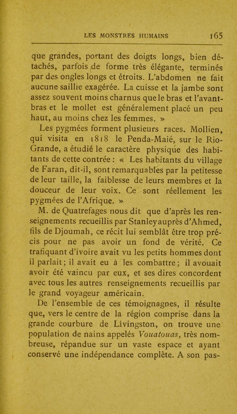 que grandes, portant des doigts longs, bien dé- tachés, parfois,de forme très élégante, terminés par des ongles longs et étroits. L’abdomen ne fait aucune saillie exagérée. La cuisse et la jambe sont assez souvent moins charnus que le bras et l’avant- bras et le mollet est généralement placé un peu haut, au moins chez les femmes. » Les pygmées forment plusieurs races. Mollien, qui visita en i8i8 le Penda-Maié, sur le Rio- Grande, a étudié le caractère physique des habi- tants de cette contrée : « Les habitants du village de Faran, dit-il, sont remarquables par la petitesse de leur taille, la faiblesse de leurs membres et la douceur de leur voix. Ce sont réellement les pygmées de l’Afrique. » M. de Quatrefages nous dit que d’après les ren- seignements recueillis par Stanleyauprès d’Ahmed, fils de Djoumah, ce récit lui semblât être trop pré- cis pour ne pas avoir un fond de vérité. Ce trafiquant d’ivoire avait vu les petits hommes dont il parlait; il avait eu à les combattre; il avouait avoir été vaincu par eux, et ses dires concordent avec tous les autres renseignements recueillis par le grand voyageur américain. De l’ensemble de ces témoignagnes, il résulte que, vers le centre de la région comprise dans la grande courbure de Livingston, on trouve une population de nains appelés Vouatouas, très nom- breuse, répandue sur un vaste espace et ayant conservé une indépendance complète. A son pas-