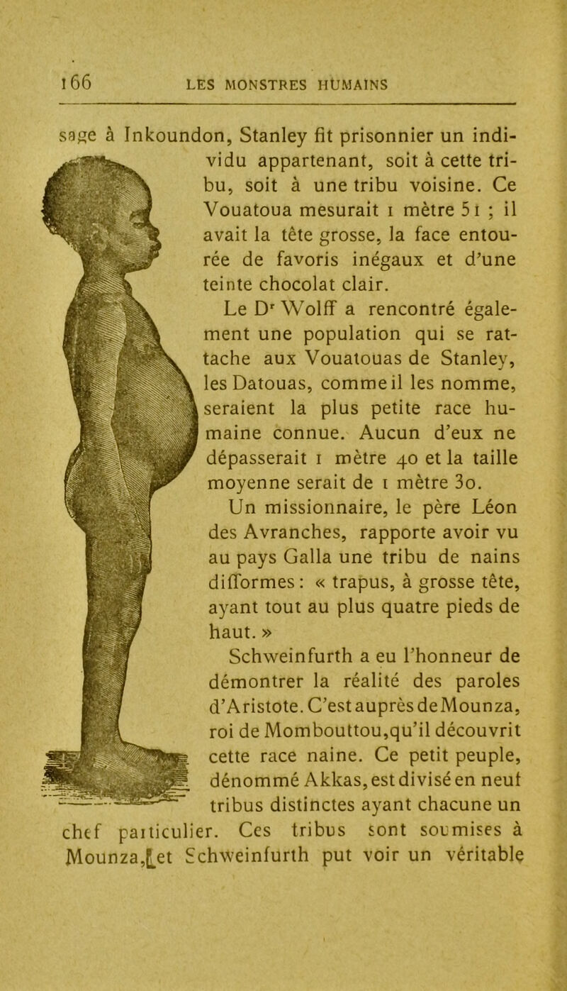 sage à Inkoundon, Stanley fit prisonnier un indi- vidu appartenant, soit à cette tri- bu, soit à une tribu voisine. Ce Vouatoua mesurait i mètre 5i ; il avait la tête grosse, la face entou- rée de favoris inégaux et d’une teinte chocolat clair. Le D' Wolff a rencontré égale- ment une population qui se rat- tache aux Voualouas de Stanley, les Datouas, comme il les nomme, seraient la plus petite race hu- maine connue. Aucun d’eux ne dépasserait i mètre 40 et la taille moyenne serait de i mètre 3o. Un missionnaire, le père Léon des Avranches, rapporte avoir vu au pays Galla une tribu de nains difformes : « trapus, à grosse tête, ayant tout au plus quatre pieds de haut. » Schweinfurth a eu l’honneur de démontrer la réalité des paroles d’Aristote. C’est auprès de Mounza, roi de Mombouttou,qu’il découvrit cette race naine. Ce petit peuple, dénommé Akkas, est divisé en neuf tribus distinctes ayant chacune un chtf paiiiculier. Ces tribus sont soumises à Mounza,l!,et Schweinfurth put voir un véritable