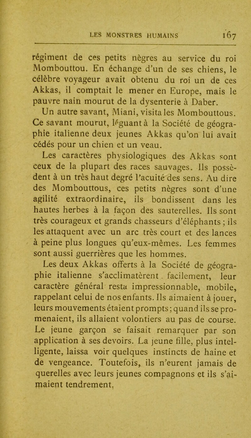 régiment de ces petits nègres au service du roi Mombouttou. En échange d’un de ses chiens, le célèbre voyageur avait obtenu du roi un de ces Akkas, il comptait le mener en Europe, mais le pauvre nain mourut de la dysenterie à Daber. Un autre savant, Miani, visita les Mombouttous. Ce savant mourut, léguant à la Société de géogra- phie italienne deux jeunes Akkas qu’on lui avait cédés pour un chien et un veau. Les caractères physiologiques des Akkas sont ceux de la plupart des races sauvages. Ils possè- dent à un très haut degré l’acuité des sens. Au dire des Mombouttous, ces petits nègres sont d’une agilité extraordinaire, ils bondissent dans les hautes herbes à la façon des sauterelles, lis sont très courageux et grands chasseurs d’éléphants ; ils les attaquent avec un arc très court et des lances à peine plus longues qu’eux-mêmes. Les femmes sont aussi guerrières que les hommes. Les deux Akkas offerts à la Société de géogra- phie italienne s’acclimatèrent. facilement, leur caractère général resta impressionnable, mobile, rappelant celui de nos enfants. Ils aimaient à jouer, leurs mouvements étaient prompts ; quand ils se pro- menaient, ils allaient volontiers au pas de course. Le jeune garçon se faisait remarquer par son application à ses devoirs. La jeune fille, plus intel- ligente, laissa voir quelques instincts de haine et de vengeance. Toutefois, ils n’eurent jamais de querelles avec leurs jeunes compagnons et ils s’ai- maient tendrement,