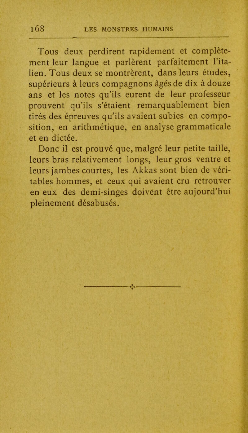 Tous deux perdirent rapidement et complète- ment leur langue et parlèrent parfaitement l’ita- lien. Tous deux se montrèrent, dans leurs études, supérieurs à leurs compagnons âgés de dix à douze ans et les notes qu’ils eurent de leur professeur prouvent qu’ils s’étaient remarquablement bien tirés des épreuves qu’ils avaient subies en compo- sition, en arithmétique, en analyse grammaticale et en dictée. Donc il est prouvé que, malgré leur petite taille, leurs bras relativement longs, leur gros ventre et leurs jambes courtes, les Akkas sont bien de véri- tables hommes, et ceux qui avaient cru retrouver en eux des demi-singes doivent être aujourd’hui pleinement désabusés.