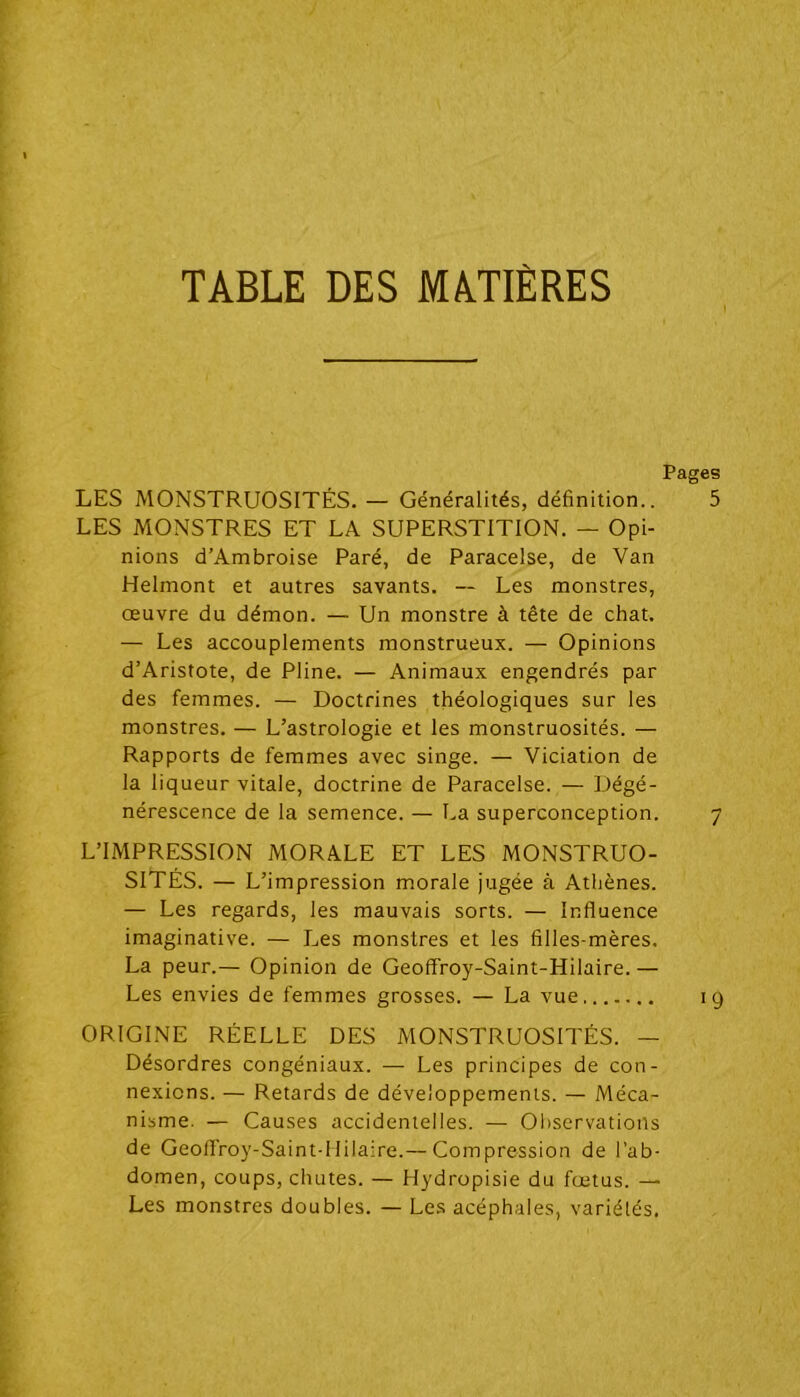 TABLE DES MATIÈRES LES MONSTRUOSITÉS. — Généralités, définition.. LES MONSTRES ET LA SUPERSTITION. — Opi- nions d’Ambroise Paré, de Paracelse, de Van Helmont et autres savants. — Les monstres, œuvre du démon. — Un monstre à tête de chat. — Les accouplements monstrueux. — Opinions d’Aristote, de Pline. — Animaux engendrés par des femmes. — Doctrines théologiques sur les monstres. — L’astrologie et les monstruosités. — Rapports de femmes avec singe. — Viciation de la liqueur vitale, doctrine de Paracelse. — Dégé- nérescence de la semence. — La superconception. L’IMPRESSION MORALE ET LES MONSTRUO- SITÉS. — L’impression morale jugée à Athènes. — Les regards, les mauvais sorts. — Influence imaginative. — Les monstres et les filles-mères. La peur.— Opinion de Geoffroy-Saint-Hilaire. — Les envies de femmes grosses. — La vue ORIGINE RÉELLE DES MONSTRUOSITÉS. — Désordres congéniaux. — Les principes de con- nexions. — Retards de développements. — Méca- nisme. — Causes accidentelles. — Observations de Geoff'roy-Saint-lIilaire.— Compression de l’ab- domen, coups, chutes. — Hydropisie du fœtus. — Les monstres doubles. — Les acéphales, variétés.