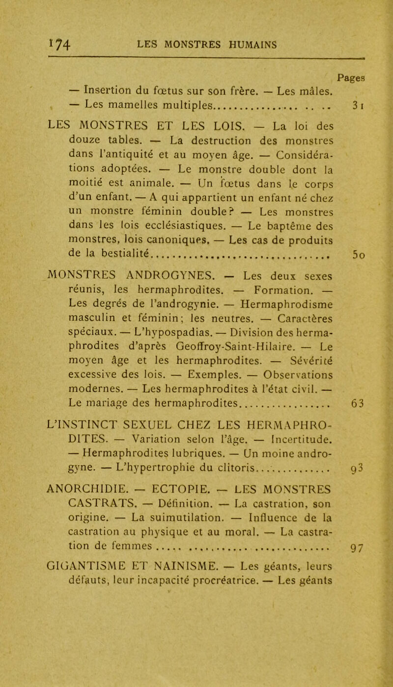 — Insertion du fœtus sur son frère. — Les mâles. — Les mamelles multiples LES MONSTRES ET LES LOIS. — La loi des douze tables. — La destruction des monstres dans l’antiquité et au moyen âge. — Considéra- tions adoptées. — Le monstre double dont la moitié est animale. — Un fœtus dans le corps d’un enfant. — A qui appartient un enfant né chez un monstre féminin double? — Les monstres dans les lois ecclésiastiques. — Le baptême des monstres, lois canoniques. — Les cas de produits de la bestialité MONSTRES ANDROGYNES. — Les deux sexes réunis, les hermaphrodites. — Formation. — Les degrés de l’androgynie. — Hermaphrodisme masculin et féminin; les neutres. — Caractères spéciaux. — L’hypospadias. — Division des herma- phrodites d’après Geofîroy-Saint-Hilaire. — Le moyen âge et les hermaphrodites. — Sévérité excessive des lois. — Exemples. — Observations modernes. — Les hermaphrodites à l’état civil. — Le mariage des hermaphrodites L’INSTINCT SEXUEL CHEZ LES HERMAPHRO- DITES. — Variation selon l’âge. — Incertitude. — Hermaphrodites lubriques. — Un moine andro- gyne. — L’hypertrophie du clitoris... ANORCHIDIE. — ECTOPIE. — LES MONSTRES CASTRATS. — Définition. — La castration, son origine. — La suimutilation. — Influence de la castration au physique et au moral. — La castra- tion de femmes Pages 3i 5o 63 93 GIGANTISME ET NAINISME. — Les géants, leurs défauts, leur incapacité procréatrice. — Les géants 97