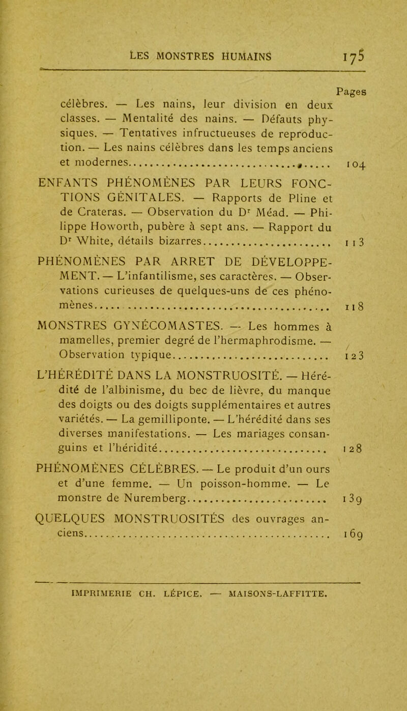 Pages célèbres. — Les nains, leur division en deux classes. — Mentalité des nains. — Défauts phy- siques. — Tentatives infructueuses de reproduc- tion. — Les nains célèbres dans les temps anciens et modernes 104 ENFANTS PHÉNOMÈNES PAR LEURS FONC- TIONS GÉNITALES. — Rapports de Pline et de Crateras. — Observation du D' Méad. — Phi- lippe Howorth, pubère à sept ans. — Rapport du D' White, détails bizarres i i3 PHÉNOMÈNES PAR ARRET DE DÉVELOPPE- MENT.— L’infantilisme, ses caractères. — Obser- vations curieuses de quelques-uns de ces phéno- mènes 118 MONSTRES GYNÉCOMASTES. — Les hommes à mamelles, premier degré de l’hermaphrodisme. — Observation typique laS L’HÉRÉDITÉ DANS LA MONSTRUOSITÉ. — Héré- dité de l’albinisme, du bec de lièvre, du manque des doigts ou des doigts supplémentaires et autres variétés. — La gemilliponte. — L’hérédité dans ses diverses manifestations. — Les mariages consan- guins et riiéridité 128 PHÉNOMÈNES CÉLÈBRES. — Le produit d’un ours et d’une femme. — Un poisson-homme. — Le monstre de Nuremberg 189 QUELQUES MONSTRUOSITÉS des ouvrages an- ciens 169 IMPRIMERIE CH. LÉPICE. MAISONS-LAFFITTE.