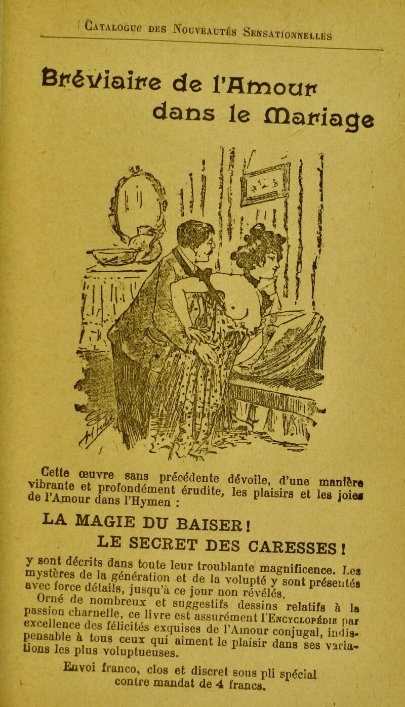 Catalogüc des Nouveautés Sensatjonnelles Bpéviaîpe de l’flmoop dans le fDapiage vibrante dévoile, d’une manfSre la magie du BAISER! LE SECRET DES CARESSES ! mySeïdf  leur troublante magnificence. Le, avec W dé^ y sont présenté, ^ ûetails, jusqu a ce jour non révélés. né de nombreux et suggestifs dessins relatifs h I» exSl^Sfén •f/''’® ®-‘ l'ExcYCLOPiDiB par peSable l tnn^^^ exquises de l’Amour conjugal, indis- p^„‘rvo5Lïr'““‘ - ”™- Envoi franco, clos et discret sous pli spécial contre mandat de 4 francs.