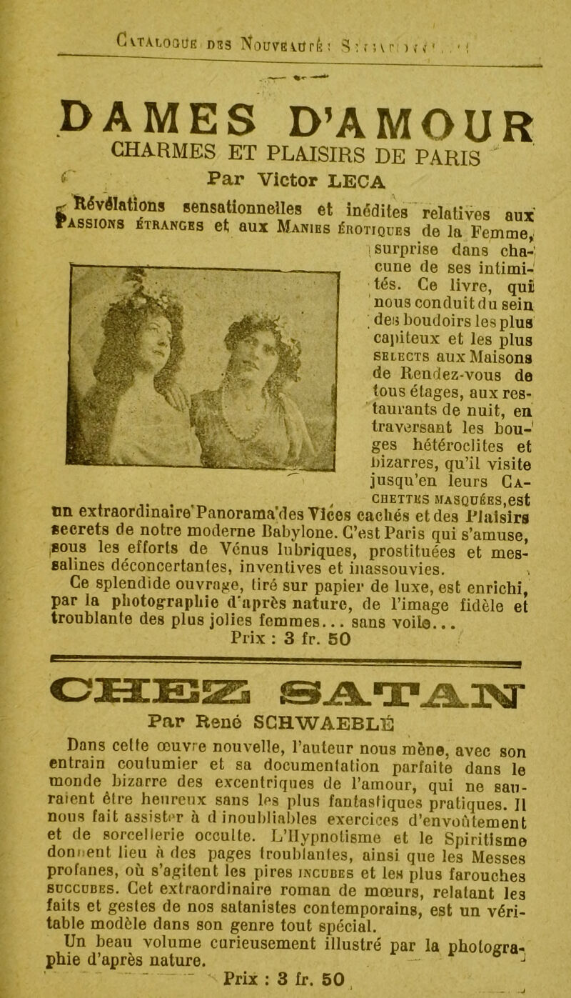 C\.T.VLOQÜE DS3 Nouvs\.ürÈ ! ^ ; î î \ r, ) J < ' . , ' I DAMES D’AMOUR CHARMES ET PLAISIRS DE PARIS Par Victor LECA g Révélations sensationnelles et inédites relatives aux Passions étranges et aux Manies érotiques de la Femme, surprise dans cha-', cune de ses intimi- tés. Ce livre, quü nous conduit du sein ; des boudoirs les plus cajiiteux et les plus SELECTS aux Maisons de Rendez-vous de tous étages, aux res- taurants de nuit, en traversant les bou- ges hétéroclites et bizarres, qu’il visite jusqu’en leurs Ga- . ^ CHETTUS masquées,est un extraordinaire Panorama des Vices cachés et des Plaisirs secrets de notre moderne Babylone. C’est Paris qui s’amuse, ,80U8 les efforts de Vénus lubriques, prostituées et mes- salines déconcertantes, inventives et inassouvies. Ce splendide ouvrage, tiré sur papier de luxe, est enrichi, par la photographie d'après nature, de l’image fidèle et troublante des plus jolies femmes... sans voilo... Prix : 3 fr. 50 Par René SCHWAEBLÉ Dans celle œuvre nouvelle, l’auteur nous mène, avec son entrain coutumier et sa documentation parfaite dans le monde bizarre des excentriques de l’amour, qui ne sau- raient être heureux sans les plus fantastiques pratiques. Il nous fait assister à d inoubliables exercices d’envoûtement et de sorcellerie occulte. L’Hypnotisme et le Spiritisme donnent lieu à des pages troublantes, ainsi que les Messes profanes, où s’agitent les pires incubes et les plus farouches SUCCUBES. Cet extraordinaire roman de mœurs, relatant les faits et gestes de nos satanistes contemporains, est un véri- table modèle dans son genre tout spécial. Un beau volume curieusement illustré par la photogra- phie d’après nature.