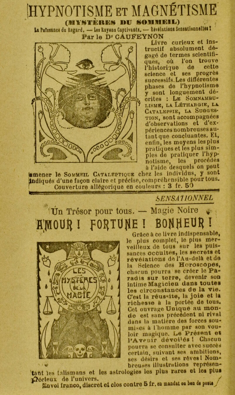 HYPNOTISME ET MAGNÉTISME (Ml'WTKRKS niJ üOüiniRIL.) U Pofiianci du Regard. — Lei Rajaoi Captivanli, — Révélatium SenutionnelUi ! Par le D' CAUFEYNON bENSAUONNEL Ûn Trésor pour tous. — Magie Noire ÎI'IHOÜH! FOHTÜJIE! BOKHEUR! '* Grâce fe ce livre indispensable, le plus complet, le plus mer- veilleux de tous sur les puis- sances occultes, les secrets et révélations de l’Au-delà et de la Science des Horoscopes, chacun pourra se créer le Pa- radis sur terre, devenir son intime Magicien dans toutes les circonstances de la vie. C’est la réussite, la joie et la richesse à la portée de tous. Col ouvrage Unique au mon- de est sans précédent ni rival dans la matière des forces sou- mises à l'homme par son vou- loir magique. L.6 Présent et l’Aveuir dévoi'és ! Chacun pourra se consulter avec succès certain, suivant ses ambitions, ses désirs et ses rêves l Nom- breuses illustrations représen- 'tafit les talismans et les aslrologies les plus rares et les plus ûôcleux de l’univers. va,/