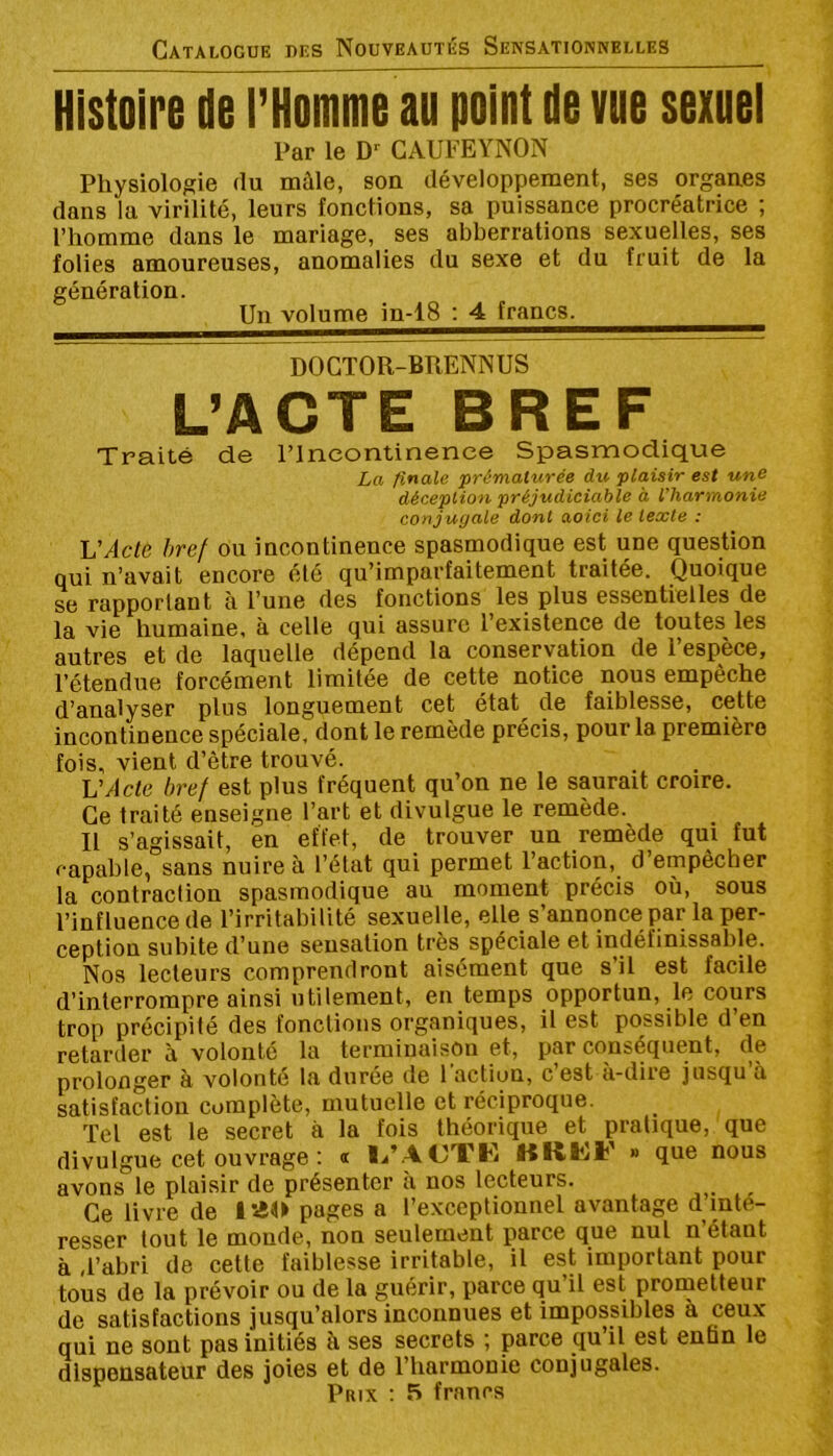 Histoire de i’Homme au point de vue sexuei Par le GAUFEYNON Physiologie du mùle, son développement, ses organes dans la virilité, leurs fonctions, sa puissance procréatrice ; l’homme dans le mariage, ses abberrations sexuelles, ses folies amoureuses, anomalies du sexe et du fruit de la génération. Un volume in-18 : 4 francs. DOCTOR-BRENNUS L’ACTE BREF Traité de l’Incontinence Spasmodique La finale prématurée du plaisir est une déception préjudiciable à l’harmonie conjugale dont aoici le texte : Ij'Acle bref ou incontinence spasmodique est une question qui n’avait encore été qu’imparfaitement traitée. Quoique se rapportant à l’une des fonctions les plus essentielles de la vie humaine, à celle qui assure l’existence de toutes les autres et de laquelle dépend la conservation de l’espèce, l’étendue forcément limitée de cette notice nous empêche d’analyser plus longuement cet état de faiblesse, cette incontinence spéciale, dont le remède précis, pour la première fois, vient d’être trouvé. VActe bref est plus fréquent qu’on ne le saurait croire. Ce traité enseigne l’art et divulgue le remède. Il s’agissait, en effet, de trouver un remède qui fut capable, sans nuire à l’état qui permet l’action, d empêcher la contraction spasmodique au moment précis où, sous l’influence de l’irritabilité sexuelle, elle s’annonce par la per- ception subite d’une sensation très spéciale et indéfinissable. Nos lecteurs comprendront aisément que s il est facile d’interrompre ainsi utilement, en temps opportun, le cours trop précipité des fonctions organiques, il est possible d’en retarder à volonté la terminaison et, par conséquent, de prolonger à volonté la durée de 1 action, c est à-dire jusqu à satisfaction complète, mutuelle et réciproque. Tel est le secret à la fois théorique et pratique, que divulgue cet ouvrage : a lj’.4CTK BRKF » que nous avons le plaisir de présenter à nos lecteurs. Ce livre de lao pages a l’exceptionnel avantage d inté- resser tout le monde, non seulement parce que nul n’étant à ,l’abri de cette faiblesse irritable, il est important pour tous de la prévoir ou de la guérir, parce qu’il est prometteur de satisfactions jusqu’alors inconnues et impossibles à ceux qui ne sont pas initiés à ses secrets ; parce qu’il est enfin le dispensateur des joies et de l’harmonie conjugales.