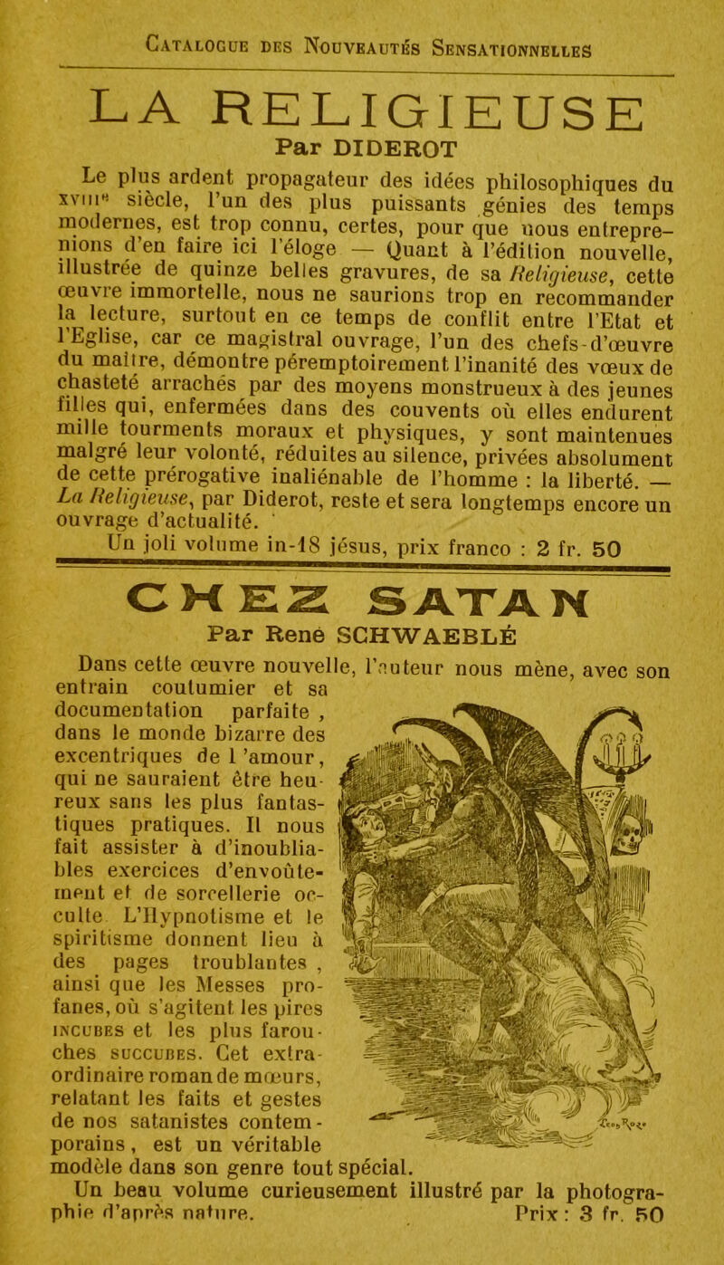 LA RELIGIEUSE Par DIDEROT Le plus ardent propagateur des idées philosophiques du XVIii« siècle, l’un des plus puissants génies des temps modernes, est trop connu, certes, pour que nous entrepre— nions d en faire ici l’éloge — Quant à l’édition nouvelle, illustrée de quinze belles gravures, de sa Religieuse, cette œuvre immortelle, nous ne saurions trop en recommander la lecture, surtout eu ce temps de conflit entre l’Etat et 1 Eglise, car ce rnaj^istral ouvrage, Tun. des chefs-d’œuvre du malire, démontre péremptoirement l’inanité des vœux de chasteté arrachés par des moyens monstrueux à des jeunes filles qui, enfermées dans des couvents où elles endurent mille tourments moraux et physiques, y sont maintenues malgré leur volonté, réduites au silence, privées absolument de cette prérogative inaliénable de l’homme : la liberté. — La Religieuse, par Diderot, reste et sera longtemps encore un ouvrage d’actualité. Un joli volume in-I8 jésus, prix franco : 2 fr. 50 CWEZ S ATA N Par René SCHWAEBLÉ Dans cette œuvre nouvelle, l’auteur nous mène, avec son entrain coutumier et sa documentation parfaite , dans le monde bizarre des excentriques de 1 ’amour, qui ne sauraient être heu reux sans les plus fantas- tiques pratiques. Il nous fait assister à d’inoublia- bles exercices d’envoûte- ment et de sorcellerie oc- culte L’Hypnotisme et le spiritisme donnent lieu à des pages troublantes , ainsi que les Messes pro- fanes, où s’agitent les pires INCUBES et les plus farou- ches SUCCUBES. Cet extra- ordinaire romande mœurs, relatant les faits et gestes de nos satanistes contem- porains , est un véritable modèle dans son genre tout spécial. Un beau volume curieusement illustré par la photogra-