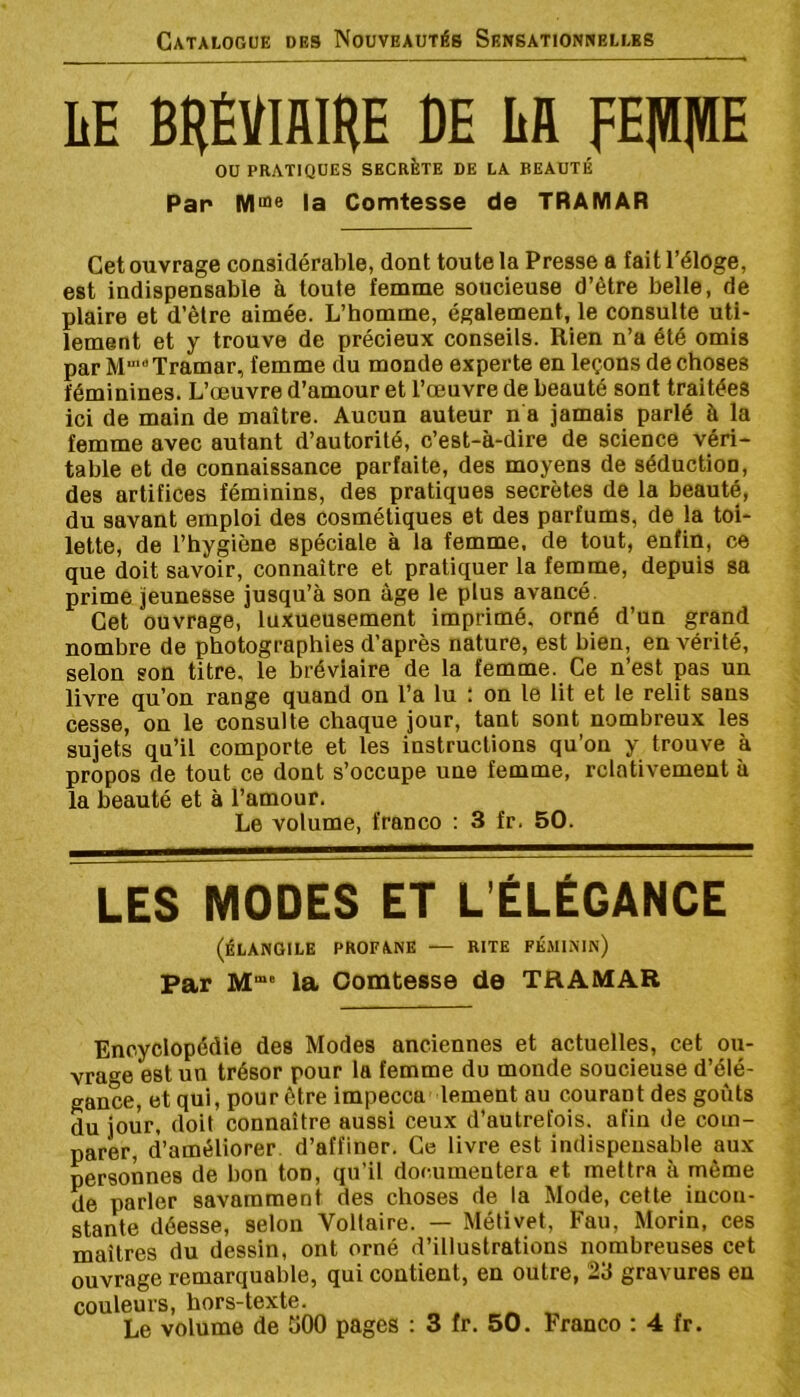 IiE BHÉVmiHE DE Lfl ou pratiques secrète de la beauté Par la Comtesse de TRAMAR Cet ouvrage considérable, dont toute la Presse a fait l’éloge, est indispensable à toute femme soucieuse d’être belle, de plaire et d’être aimée. L’homme, également, le consulte uti- lement et y trouve de précieux conseils. Rien n’a été omis par M” Tramar, femme du monde experte en leçons de choses féminines. L’œuvre d’amour et l’œuvre de beauté sont traitées ici de main de maître. Aucun auteur n a jamais parlé à la femme avec autant d’autorité, c’est-à-dire de science véri- table et de connaissance parfaite, des moyens de séduction, des artifices féminins, des pratiques secrètes de la beauté, du savant emploi des cosmétiques et des parfums, de la toi- lette, de l’hygiène spéciale à la femme, de tout, enfin, ce que doit savoir, connaître et pratiquer la femme, depuis sa prime jeunesse jusqu’à son âge le plus avancé. Cet ouvrage, luxueusement imprimé, orné d’un grand nombre de photographies d’après nature, est bien, en vérité, selon son titre, le bréviaire de la femme. Ce n’est pas un livre qu’on range quand on l’a lu ; on le lit et le relit sans cesse, on le consulte chaque jour, tant sont nombreux les sujets qu’il comporte et les instructions qu’on y trouve à propos de tout ce dont s’occupe une femme, relativement à la beauté et à l’amour. Le volume, franco ; 3 fr. 50. LES MODES ET L’ÉLÉGANCE (ÉLANGILE PROFANE — RITE FEMININ) Par M“” la Comtesse de TRAMAR Encyclopédie des Modes anciennes et actuelles, cet ou- vrage est un trésor pour la femme du monde soucieuse d’élé- gance, et qui, pour être impecca lement au courant des goûts du jour, doit connaître aussi ceux d’autrefois, afin de com- parer, d’améliorer d’affiner. Ce livre est indispensable aux personnes de bon ton, qu’il documentera et mettra à même de parler savamment des choses de la Mode, cette incon- stante déesse, selon Voltaire. — Mélivet, Fan, Morin, ces maîtres du dessin, ont orné d’illustrations nombreuses cet ouvrage remarquable, qui contient, en outre, 23 gravures en couleurs, hors-texte.