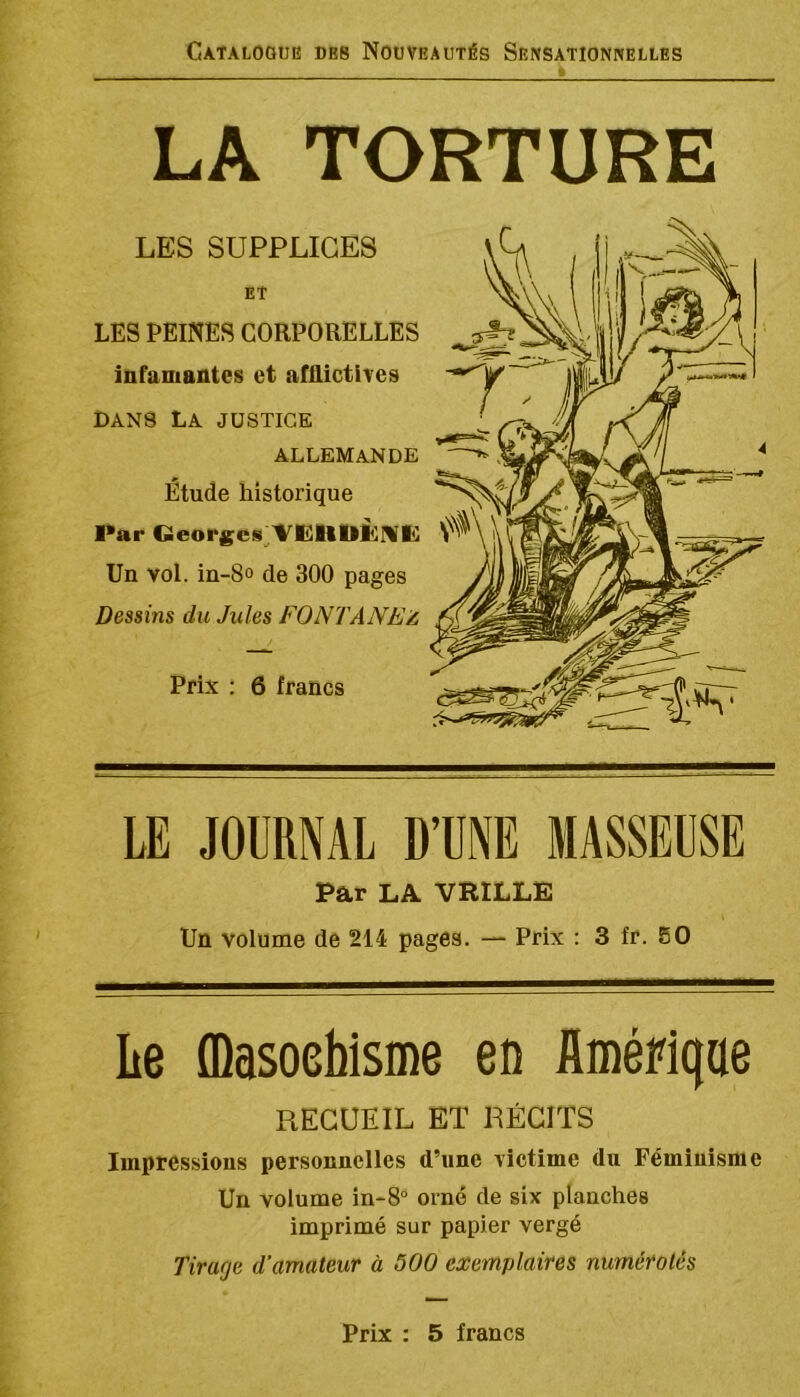 LA TORTURE LES SUPPLICES ET LES PEINES CORPORELLES infamantes et afUictives DANS La justice ALLEMANDE Étude historique Par Geor£es^'%'’IÜltllÙMfe] Un vol. in-8o de 300 pages Dessins du Jules FONTANEZ, Prix : 6 francs LE JOURNAL D’UNE MASSEUSE Par LA VRILLE Un volume de 214 pages. — Prix ; 3 fr. 80 Le fflasoebisme en üméFlqae RECUEIL ET RÉCITS Impressions personnelles d’une victime du Féminisme Un volume in-8° orné de six planches imprimé sur papier vergé Tirarje d’amateur à 500 exemplaires numérotés