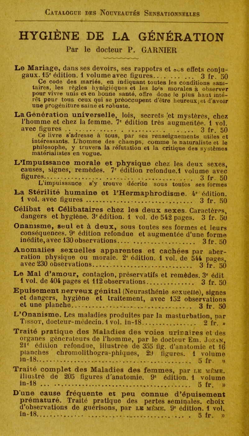 HYGIÈNE DE LA GÉNÉRATION Par le docteur P. GARNIER Le Mariage, dans ses devoirs, ses rappotrs et o.,s eflets conju- gaux. 15‘‘ édition. 1 volume avec figures 3 fr. 50 Ce code des mariés, en indiquant toutes les conditions sani- taires, les règles hynigiéques et les lo’s morales à observer pour vivre unis et en bonne santé, offre donc le plus haut inté- rêt pour tous ceux qui se préoccupent d’être heureux^ et d’avoir une progéniture saine et robuste. La Génération universelle, lois, secrets [et mystères, chez l’homme et chez la femme. 7' édition très augmentée. 1 vol. avec figures .. 3 fr. 50 Ce livre s’adresse à tous, par ses renseignements utiles et intéressants. L’homme des champs, comme le naturaliste et le philosophe, y truvera la réfutation et la critique des systèmes matérialistes en vogue. L’lmpulssanc0 morale et physique chez les deux sexes, causes, signes, remèdes. 7' édition refondue.l volume avec figures..... 3 fr. 50 L impuissance s’y trouve décrite sous toutes ses formes La Stérilité humaine et l’Hermaphrodisme. 4' édition. 1 vol. avec figures 3 fr. 50 Célibat et Célibataires chez les deux sexes. Caractères, dangers et hygiène. 3'édition. 1 vol. de 542 pages. 3 fr. 5ü Onanisme, seul et à deux, sous toutes ses formes et leurs conséquences. 9' édition refondue et augmentée d’une forme inédite,avec 130observations 3fr. 50 Anomalies sexuelles apparentes et cachées par aber- ration physique ou morale. 2' édition. 1 vol. de 544 pages, avec 230 observations 3 fr. 50 Le Mal d’amour, contagion, préservatifs et remèdes. 3' édit 1 vol. de 404 pages et 112 observations 3 fr. 50 Epuisement nerveux génital (Neurasthénie sexuelle), signes et dangers, hygiène et traitement, avec 152 observations et une planche 3 fr. ^ L’Onanisme. Les maladies produites par la masturbation, nar Tissot, docteur-médecin. 1 vol. in-18 2 fr. » Traité pratique des Maladies des voies urinaires et des organes générateurs de l’homme, par le docteur Em. Jüz^n, 21' édition refondue, illustrée de 355 fig. d’anatomie et 16 planches chromolithogra-phiques, 29 figures. 1 volume jn-18 5 fr. >> Traité complet des Maladies des femmes, par le mFimk. Illustré de 205 figures d'anatomie. 9' édition. 1 volume in-18 5 fr. » D’une cause fréquente et peu connue d’épuisement prématuré. Traité pratique des pertes séminales, choix d’observations de guérisons, par le même. 9' édition. 1 vol.