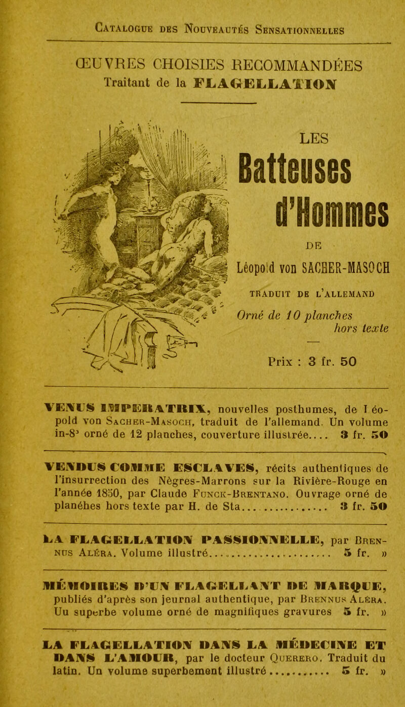 ŒUVRES CHOISIES RECOMMANDÉES Traitant de la FI.ACHELLAÏIOItf LES Batteuses d’Hommes DE Léopold von SACHER-MASOCH TRADUIT DE l’ALLEMAND Orné de 10 planches hors texte Prix : 3 fr. 50 VEMUS ISIPICRATKIX, nouvelles posthumes, de I éo- pold von Sacher-Masoch, traduit de l’allemand. Un volume in-8’ orné de 12 planches, couverture illustrée 3 fr. 50 VErtlOUS COMME ESCE.CVES, récits authentiques de l’insurrection des Nègres-Marrons sur la Rivière-Rouge en l’année 1830, par Claude Fonck-Rrentano. Ouvrage orné de planéhes hors texte par H. de Sta 3 fr. 50 EA EEACîEEEATlOrV PAfSSlOXXEEEE, par Dren- Nüs Aléra. Volume illustré 5 fr. » MÉUOIREÜ It’CM FEAQEEEAX’r OE MARQUE, publiés d’après son jeurnal authentique, par Brennuh AlEra. Uu superbe volume orné de magnifiques gravures 5 fr. » EA EEAGEEEATIOX UAXS EA MÉUECIXE ET DAXS E’AMOUR, par le docteur Querero. Traduit du