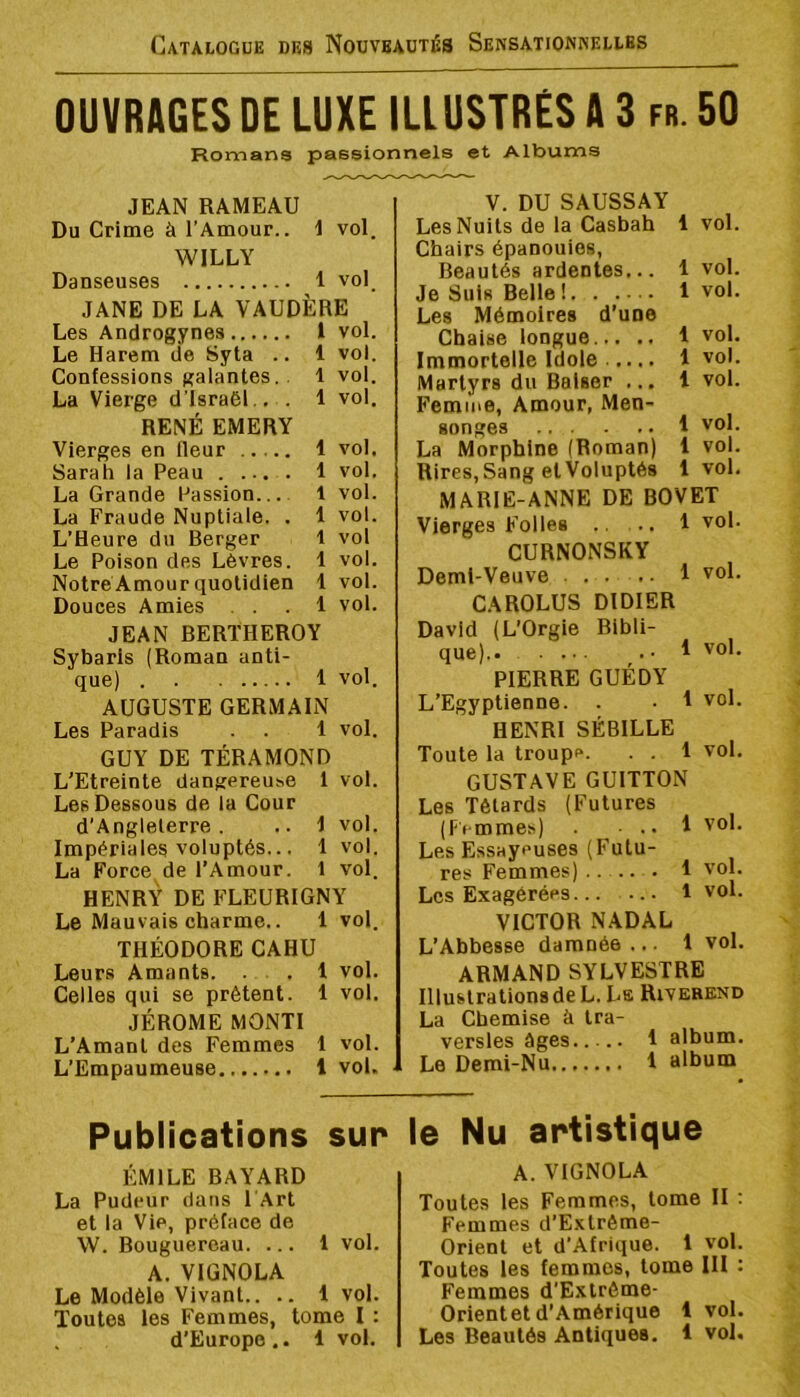 OUVRAGES DE LUXE ILLUSTRÉS A 3 fr. 50 Romans passionnels et Albums JEAN RAMEAU Du Crime à l’Amour.. 1 vol. WILLY Danseuses 1 vol. JANE DE LA VAUDÈRE Les Androgynes l vol. Le Harem de Syta .. 1 vol. Confessions galantes.. 1 voi. La Vierge d’Israël,. . 1 vol. RENÉ EMERY Vierges en fleur 1 vol. Sarah la Peau 1 vol, La Grande Passion 1 vol. La Fraude Nuptiale. . 1 vol. L’Heure du Berger t vol Le Poison des Lèvres. 1 vol. Notre Amour quotidien 1 vol. Douces Amies ... 1 vol. JEAN BERTHEROY Sybarls (Roman anti- que) 1 vol. AUGUSTE GERMAIN Les Paradis . . 1 vol. GUY DE TÉRAMOND L’Etreinte dangereuse 1 vol. Les Dessous de la Cour d’Angleterre. .. 1 vol. Impériales voluptés... 1 vol. La Force, de l’Amour. 1 vol. HENR’V DE FLEURIGNY Le Mauvais charme.. 1 vol. THÉODORE CAHU Leurs Amants. . , 1 vol. Celles qui se prêtent. 1 vol. JÉROME MONTI L’Amant des Femmes 1 vol. L’Empaumeuse 1 vol. V. DU SAUSSAY Les Nuits de la Casbah 1 vol. Chairs épanouies, Beautés ardentes... 1 vol. Je Suis Belle ! 1 vol. Les Mémoires d’une Chaise longue 1 vol. Immortelle Idole 1 vol. Martyrs du Baiser ... 1 vol. Femme, Amour, Men- songes 1 vol. La Morphine (Roman) 1 vol. Rires, Sang et Voluptés 1vol. MARIE-ANNE DE BOVET Vierges Folles ., .. 1 vol. CURNONSKY Demi-Veuve 1 vol. CAROLUS DIDIER David (L’Orgie Bibli- que).. 1 vol. PIERRE GUÉDY L’Egyptienne. . • 1 vol. HENRI SÉBILLE Toute la troupe. . . 1 vol. GUSTAVE GUITTON Les Têtards (Futures (Femmes) ... 1 vol. Les Essayeuses (Futu- res Femmes) .. — . 1 vol. Les Exagérées 1 vol. VICTOR NADAL L’Abbesse damnée ... 1 vol. ARMAND SYLVESTRE Illustrations de L. La Rivebend La Chemise à tra- versles âges 1 album. Le Demi-Nu 1 album Publications sur ÉMILE BAYARD La Pudeur dans l'Art et la Vie, préface de W. Bouguereau. ... 1 vol. A. VIGNOLA Le Modèle Vivant.. .. 1 vol. Toutes les Femmes, tome I : le Nu artistique A. VIGNOLA Toutes les Femmes, tome II ; Femmes d’Extrême- Orient et d'Afrique. 1 vol. Toutes les femmes, tome III : Femmes d’Extrême- Orientet d’Amérique 1 vol.