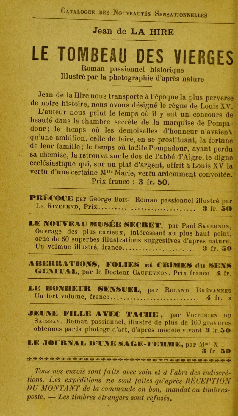 Jean de LA HIRE LE TOMBEAU DES VIERGES Romau passionnel historique Illustré par la photographie d’après nature Jean de la Hire nous transporte à l’époque la plus perverse de notre histoire, nous avons désigné le règne de Louis XV. hauteur nous peint le temps on il y eut un concours de beauté dans la chambre secrète de la marquise de Pompa- dour, le temps où les demoiselles d’honneur n’avaien\i qu’une ambition, celle de faire, en se prostituant, la fortune de leur famille ; le temps où ladite Pompadour, ayant perdu sa chemise, la retrouva sur le dos de l’abbé d’Aigre, le digne ecclésiastique qui, sur un plat d’argent, offrit à Louis XV la vertu d’une certaine Marie, vertu ardemment convoitée. Prix franco : 3 fr. 50. PRÉCOCE par George Bois. Le Riverend, Prix Roman passionnel illustré par 3 fr. 50 EE MOllVEAC mcSEE SECRET, par Paul Savernon, Ouvrage des plus curieux, intéressant au plus haut point, orné de 50 superbes illustrations suggestives d’après nature. Un volmue illustré, franco S fr. 50 ARERR.CTlOnrS, FOEIES et CRIMES fin SE.\S . GE?¥ITAI>, par le Docteur Caufeynon. Prix franco 4L fr. • CE ROIABIECR SEIVSCEE, par Roland Brkvannes Un fort volume, franco.. 4 fr. » I JECAE EIEEE AVEC TACDE , par Victorien du Saussay. Roman passionnel, illustré de plus de 100 gravures ' obtenues parla photogr.d’art, d’après modèle vivant 3 ;r.50 EE .101JRIVAE R’CA'E SAGE-EE.MME, par M' .K . 3 fr. 5» *^*******^ ****^^******♦*»**» •*9**t*^*8»*1» t»f»«fl» Tous nos envois sont faits avec soin et d l'abri des indiscré- ' lions. Les expéditions ne sont faites qu'après ItlîCEPTION DU MONTANT de la commande en bon, mandat ou timbres- poste. — Les timbres étrangers sont refusés. w