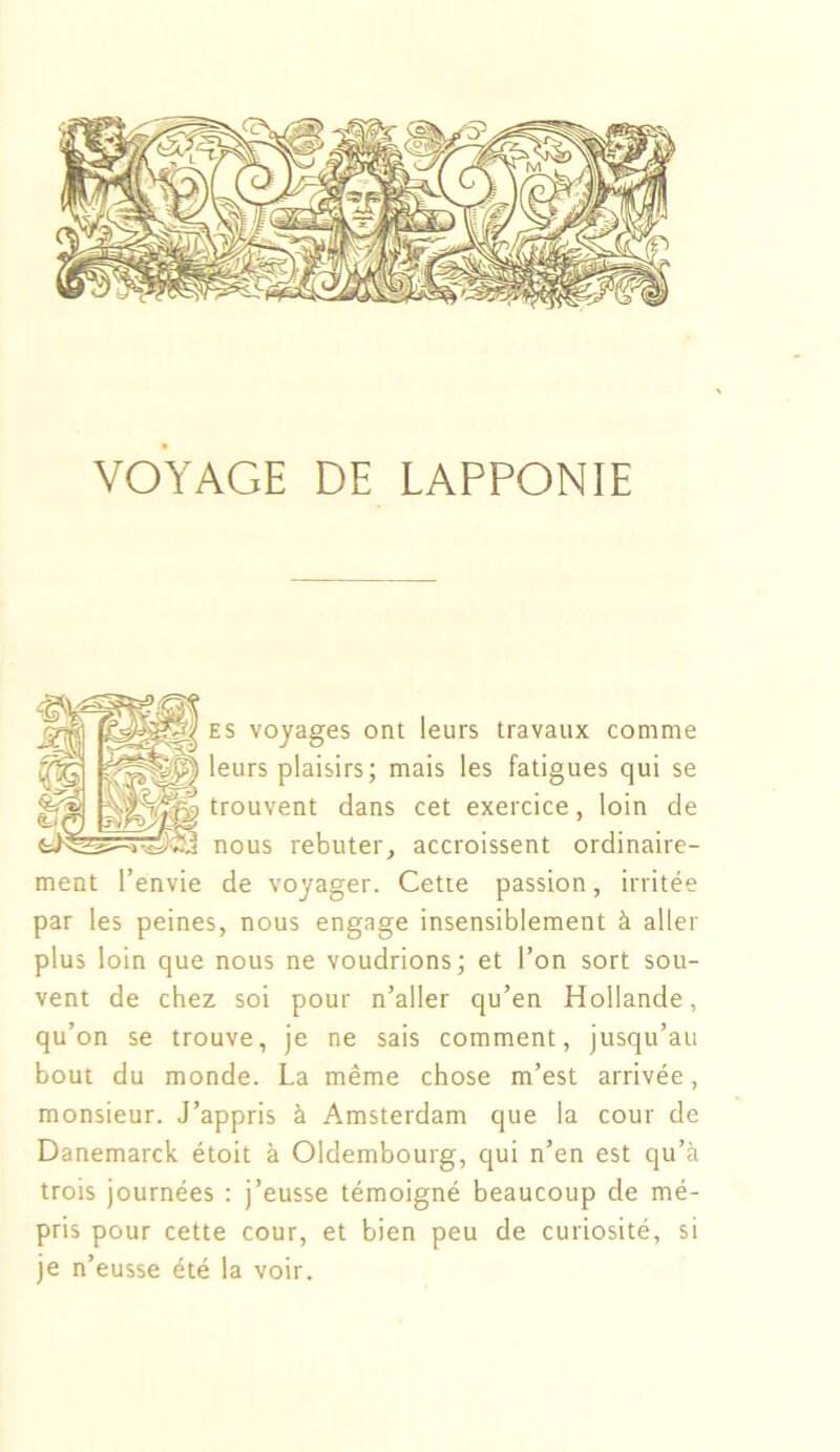 VOYAGE DE LAPPONIE es voyages ont leurs travaux comme 'eurs plaisirs; mais les fatigues qui se trouvent dans cet exercice, loin de nous rebuter, accroissent ordinaire- ment l’envie de voyager. Cette passion, irritée par les peines, nous engage insensiblement à aller plus loin que nous ne voudrions; et l’on sort sou- vent de chez soi pour n’aller qu’en Hollande, qu’on se trouve, je ne sais comment, jusqu’au bout du monde. La même chose m’est arrivée, monsieur. J’appris à Amsterdam que la cour de Danemarck étoit à Oldembourg, qui n’en est qu’à trois journées : j’eusse témoigné beaucoup de mé- pris pour cette cour, et bien peu de curiosité, si je n’eusse été la voir.