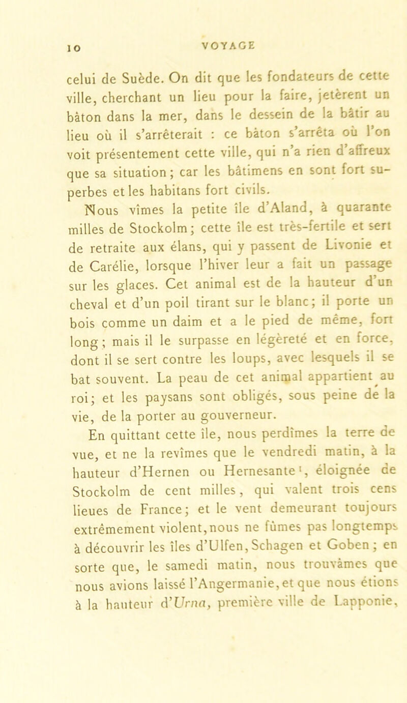 celui de Suède. On dit que les fondateurs de cette ville, cherchant un lieu pour la faire, jetèrent un bâton dans la mer, dans le dessein de la bâtir au lieu où il s’arrêterait : ce bâton s’arrêta où l’on voit présentement cette ville, qui n a rien d affreux que sa situation ; car les bâtimens en sont fort su- perbes et les habitans fort civils. Nous vîmes la petite île d’Aland, à quarante milles de Stockolm; cette île est très-fertile et sert de retraite aux élans, qui y passent de Livonie et de Carélie, lorsque l’hiver leur a fait un passage sur les glaces. Cet animal est de la hauteur d’un cheval et d’un poil tirant sur le blanc; il porte un bois comme un daim et a le pied de même, fort long ; mais il le surpasse en légèreté et en force, dont il se sert contre les loups, avec lesquels il se bat souvent. La peau de cet animal appartient au roi; et les paysans sont obligés, sous peine de la vie, de la porter au gouverneur. En quittant cette île, nous perdîmes la terre de vue, et ne la revîmes que le vendredi matin, à la hauteur d’Hernen ou Hernesante1, éloignée de Stockolm de cent milles, qui valent trois cens lieues de France; et le vent demeurant toujours extrêmement violent,nous ne fumes pas longtemps à découvrir les îles d’Ulfen, Schagen et Goben ; en sorte que, le samedi matin, nous trouvâmes que nous avions laissé l’Angermanie,et que nous étions à la hauteur d’Urna, première ville de Lapponie,