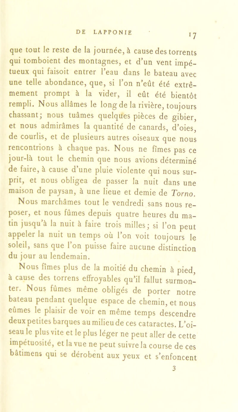 '7 que tout le reste de la journée, à cause des torrents qui tomboient des montagnes, et d’un vent impé- tueux qui faisoit entrer l’eau dans le bateau avec une telle abondance, que, si l’on n’eût été extrê- mement prompt à la vider, il eût été bientôt rempli. Nous allâmes le long de la rivière, toujours chassant; nous tuâmes quelques pièces de gibier, et nous admirâmes la quantité de canards, d’oies, de courlis, et de plusieurs autres oiseaux que nous rencontrions à chaque pas. Nous ne fîmes pas ce jour-là tout le chemin que nous avions déterminé de faire, à cause d’une pluie violente qui nous sur- prit, et nous obligea de passer la nuit dans une maison de paysan, à une lieue et demie de Torno. Nous marchâmes tout le vendredi sans nous re- poser, et nous fûmes depuis quatre heures du ma- tin jusqu’à la nuit à faire trois milles; si l’on peut appeler la nuit un temps où 1 on voit toujours le soleil, sans que l’on puisse faire aucune distinction du jour au lendemain. Nous fîmes plus de la moitié du chemin à pied, à cause des torrens effroyables qu’il fallut surmon- ter. Nous fûmes même obligés de porter notre bateau pendant quelque espace de chemin, et nous eûmes le plaisir de voir en même temps descendre deux petites barques au milieu de ces cataractes. L’oi- seau le plus vite et le plus léger ne peut aller de cette impétuosité, et la vue ne peut suivre la course de ces bâtimens qui se dérobent aux yeux et s’enfoncent 3