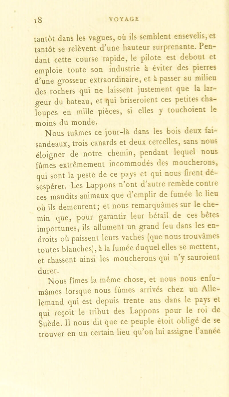 tantôt dans les vagues, où ils semblent ensevelis, et tantôt se relèvent d’une hauteur surprenante. Pen- dant cette course rapide, le pilote est debout et emploie toute son industrie à éviter des pierres d’une grosseur extraordinaire, et à passer au milieu des rochers qui ne laissent justement que la lar- geur du bateau, et qui briseroient ces petites cha- loupes en mille pièces, si elles y touchoient le moins du monde. Nous tuâmes ce jour-là dans les bois deux fai- sandeaux, trois canards et deux cercelles, sans nous éloigner de notre chemin, pendant lequel nous fûmes extrêmement incommodés des moucherons, qui sont la peste de ce pays et qui nous firent dé- sespérer. Les Lappons n’ont d’autre remède contre ces maudits animaux que d’emplir de fumée le heu où ils demeurent; et nous remarquâmes sur le che- min que, pour garantir leur bétail de ces bêtes importunes, ils allument un grand feu dans les en- droits où paissent leurs vaches (que nous trouvâmes toutes blanches), à la fumée duquel elles se mettent, et chassent ainsi les moucherons qui n’y sauroient durer. Nous fîmes la même chose, et nous nous enfu- mâmes lorsque nous fûmes arrivés chez, un Alle- lemand qui est depuis trente ans dans le pays et qui reçoit le tribut des Lappons pour le roi de Suède. Il nous dit que ce peuple étoit obligé de se trouver en un certain lieu qu’on lui assigne l’année