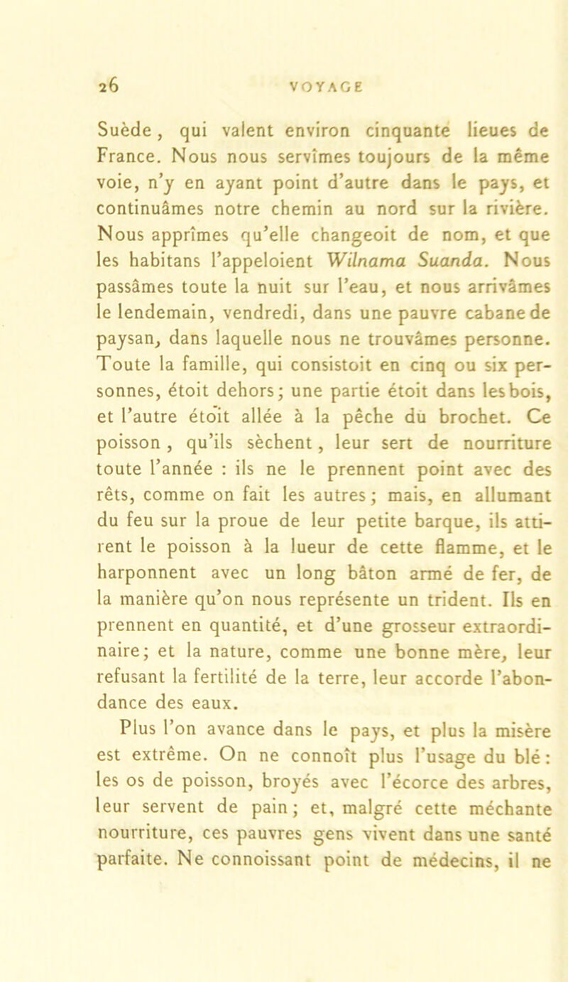 Suède, qui valent environ cinquante lieues de France. Nous nous servîmes toujours de la même voie, n’y en ayant point d’autre dans le pays, et continuâmes notre chemin au nord sur la rivière. Nous apprîmes qu’elle changeoit de nom, et que les habitans l’appeloient Wilnama Suanda. Nous passâmes toute la nuit sur l’eau, et nous arrivâmes le lendemain, vendredi, dans une pauvre cabane de paysan, dans laquelle nous ne trouvâmes personne. Toute la famille, qui consistoit en cinq ou six per- sonnes, étoit dehors; une partie étoit dans les bois, et l’autre étoit allée à la pêche du brochet. Ce poisson, qu’ils sèchent, leur sert de nourriture toute l’année : ils ne le prennent point avec des rêts, comme on fait les autres; mais, en allumant du feu sur la proue de leur petite barque, ils atti- rent le poisson à la lueur de cette flamme, et le harponnent avec un long bâton armé de fer, de la manière qu’on nous représente un trident. Ils en prennent en quantité, et d’une grosseur extraordi- naire; et la nature, comme une bonne mère, leur refusant la fertilité de la terre, leur accorde l’abon- dance des eaux. Plus l’on avance dans le pays, et plus la misère est extrême. On ne connoît plus l’usage du blé : les os de poisson, broyés avec l’écorce des arbres, leur servent de pain; et, malgré cette méchante nourriture, ces pauvres gens vivent dans une santé parfaite. Ne connoissant point de médecins, il ne