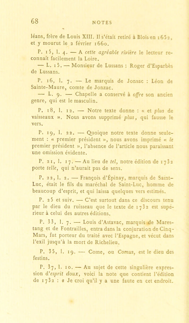 léans, frère de Louis XIII. Il s’étail retiré à Blois en t652, et y mourut le 2 février 1660. P. i5, 1. 4. — A celte agréable rivière le lecteur re- connaît facilement la Loire. — L. 1 5. — Monsieur de Lussans : Roger d’Esparbès de Lussans. P. 16, 1. 7. — Le marquis de Jonsac : Léon de Sainte-Maure, comte de Jonzac. — L. 9. — Chapelle a conservé à offre son ancien genre, qui est le masculin. P. 18, 1. 12. — Notre texte donne : « et plus de vaisseaux ». Nous avons supprimé plus, qui fausse le vers. P. 19, 1. 22. — Quoique notre texte donne seule- ment : « premier président », nous avons imprimé « le premier président », l’absence de l’article nous paraissant une omission évidente. P. 21, 1. 17. — Au lieu de tel, notre édition de 1732 porte telle, qui n’aurait pas de sens. P. 22,1. 2. — François d’Épinay, marquis de Saint- Luc, était le fils du maréchal de Saint-Luc, homme de beaucoup d’esprit, et qui laissa quelques vers estimés. P. 2 5 et suiv. — C’est surtout dans ce discours tenu par le dieu du ruisseau que le texte de 17 3 2 est supé- rieur à celui des autres éditions. P. 33, 1. 7. — Louis d’Astavac, marquis*de Mares- tang et de Fontrailles, entra dans la conjuration de Cinq- Mars, fut porteur du traité avec l’Espagne, et vécut dans l’exil jusqu’à la mort de Richelieu. P. 35, 1. 19. — Corne, ou Cornus, est le dieu des festins. P. 37, 1. 10. — Au sujet de cette singulière expres- sion d'esprit doux, voici la note que contient l’édition de 1732 : « Je croi qu’il y a une faute en cet endroit.