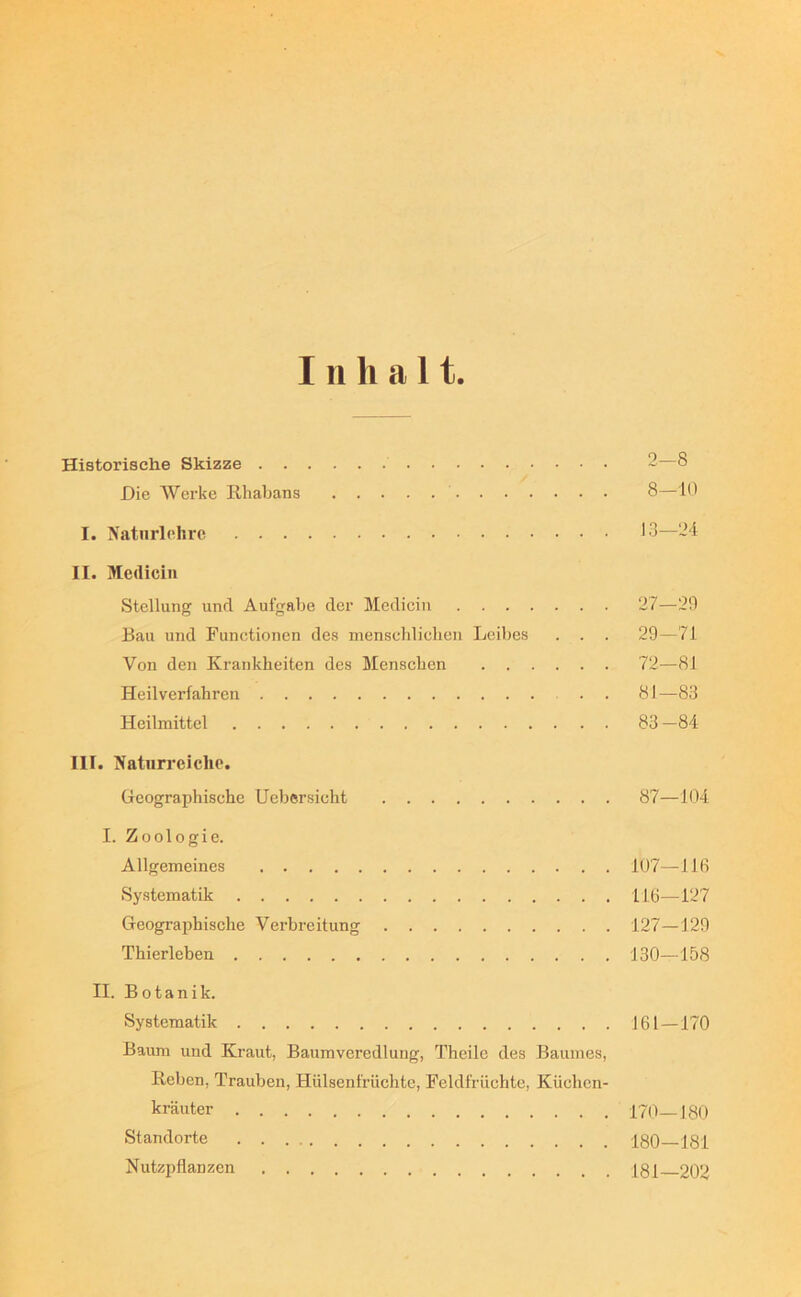 111 halt. Historische Skizze 2—8 Die Werke Rhabans 8—10 I. Naturlehro 13—‘24 II. Medicin Stellung und Aufgabe der Medicin 27—20 Bau und Functionen des menschlichen Leibes . . . 29—71 Von den Krankheiten des Menschen 72—81 Heilverfahren . . 81—83 Heilmittel 83 —84 III. Naturreiche. Geographische Uebersicht 87—104 I. Zoologie. Allgemeines 107—116 Systematik 116—127 Geographische Verbreitung 127—129 Thierleben 130—158 II. Botanik. Systematik 161 — 170 Baum und Kraut, Baumveredlung, Theilc des Baumes, Reben, Trauben, Hülsenfrüchte, Feldfrüchte, Küchen- Iträuter 170_I80 Standorte 180—181 Nutzpflanzen Igj 202