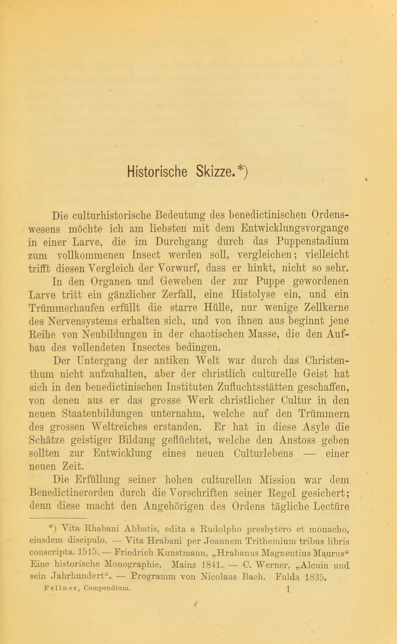 Historische Skizze.*) Die culturhistorisclie Bedeutung des benedictinischen Ordens- wesens möchte ich am liebsten mit dem Entwicklungsvorgange in einer Laiwe, die im Durchgang durch das Puppenstadium zum vollkommenen Insect werden soll, vergleichen; vielleicht trifft diesen Vergleich der Vorwurf, dass er hinkt, nicht so sehr. In den Organen und Geweben der zur Puppe gewordenen Larve tritt ein gänzlicher Zerfall, eine Histolyse ein, und ein Trümmerhaufen erfüllt die starre HüUe, nur wenige Zellkerne des Nervensystems erhalten sich, und von ihnen aus beginnt jene Keihe von Neubildungen in der chaotischen Masse, die den Auf- bau des vollendeten Insectes bedingen. Der Untergang der antiken Welt war durch das Christen- thum nicht aufzuhalten, aber der christlich cultiu’eUe Geist hat sich in den benedictinischen Instituten Zufluchtsstätten geschaffen, von denen aus er das grosse Werk christlicher Cultur in den neuen Staatenbildungen unternahm, welche auf den Trümmern des grossen Weltreiches erstanden. Er hat in diese Asyle die Schätze geistiger Bildung geflüchtet, welche den Anstoss geben sollten zur Entwicklung eines neuen Culturlebens — einer neuen Zeit. Die Erfüllung seiner hohen culturellen Mission war dem Benedictinerorden durch die Vorschriften seiner Eegel gesichert; denn diese macht den Angehörigen des Ordens tägliche Lectüre *) Vita Rliabani Ahbatis, edita a Rudolplio presbytero et monacbo, eiusdem discipulo. — Vita Hrabani per Joannem Tritliemium tribus libris conscripta. 1515. — Friedrich Kunstmami, „Hrabanus Magnentius Mgurus“ Eine historische Monographie. Mainz J841. — C. Werner, „Alcuin und sein Jahrhundert“, — Programm von Micolaus Bach. Fulda 1835. Fellner, Coinpendium. P