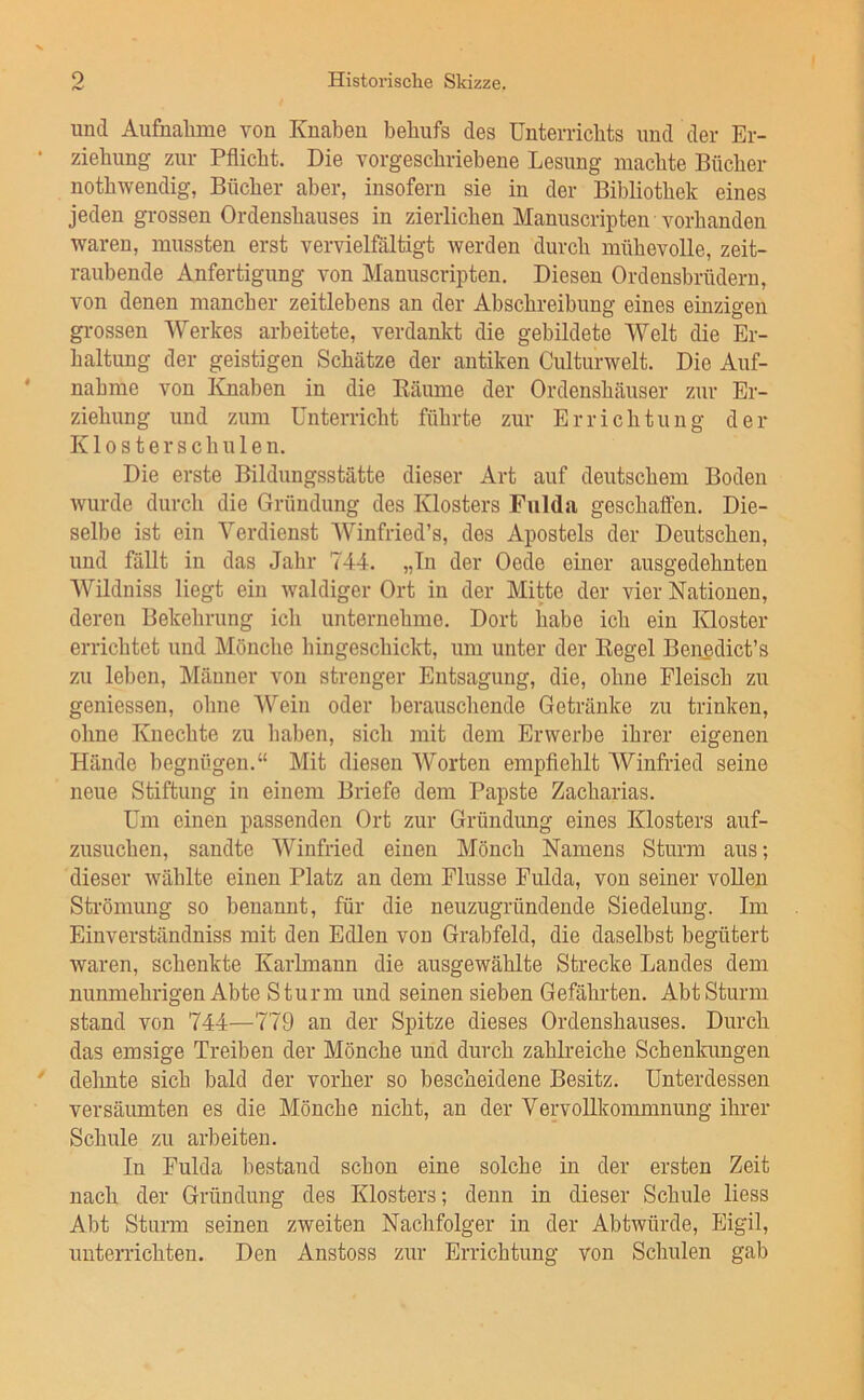 und Aufnalime von Knaben behnfs des Unterrichts und der Er- ziehung zur Pflicht. Die vorgeschriehene Lesung machte Bücher nothwendig, Bücher aber, insofern sie in der Bibliothek eines jeden grossen Ordenshauses in zierlichen Manuscripten vorhanden waren, mussten erst vervielfältigt werden durch mühevolle, zeit- raubende Anfertigung von Manuscripten. Diesen Ordensbrüdern, von denen mancber zeitlebens an der Abschreibung eines einzigen grossen Werkes arbeitete, verdankt die gebildete Welt die Er- haltung der geistigen Schätze der antiken Culturwelt. Die Auf- nahme von lOiaben in die Eäume der Ordenshäuser zur Er- ziehung und znm Unterricht führte zur Errichtung der K10 s t e r s c h u 1 e n. Die erste Bildungsstätte dieser Art auf deutschem Boden wurde durch die Gründung des Klosters Fulda geschaffen. Die- selbe ist ein Verdienst Winfried’s, des Apostels der Deutschen, und fällt in das Jahr 744. „Tn der Oede einer ausgedehnten Wildniss liegt ein waldiger Ort in der Mitte der vier Nationen, deren Bekehrung ich unternehme. Dort habe ich ein Kloster errichtet und Mönche hingeschickt, um unter der Regel Benedict’s zu leben, Männer von strenger Entsagung, die, ohne Fleisch zu gemessen, ohne Wein oder berauschende Getränke zu trinken, ohne Knechte zu haben, sich mit dem Erwerbe ihrer eigenen Hände begnügen.“ Mit diesen Worten empflehlt AVinfried seine neue Stiftung in einem Briefe dem Papste Zacharias. Um einen passenden Ort zur Gründung eines Klosters auf- zusuchen, sandte AVinfried einen Mönch Namens Sturm aus; dieser wählte einen Platz an dem Flusse Fulda, von seiner vollen Sti-ömung so benannt, für die neuzugründende Siedelung. Im Einverständniss mit den Edlen von Grabfeld, die daselbst begütert waren, schenkte Karlmann die ausgewählte Strecke Landes dem nunmehrigen Abte Sturm und seinen sieben Gefährten. Abt Sturm stand von 744—779 an der Spitze dieses Ordenshauses. Durch das emsige Treiben der Mönche und durch zahlreiche Schenkungen delmte sich bald der vorher so bescheidene Besitz. Unterdessen versäimiten es die Mönche nicht, an der Vervollkommnung ihrer Schule zu arbeiten. In Fulda bestand schon eine solche in der ersten Zeit nach der Gründung des Klosters; denn in dieser Schule liess Abt Sturm seinen zweiten Nachfolger in der Abtwürde, Eigil, unterrichten. Den Anstoss zur Errichtung von Schulen gab