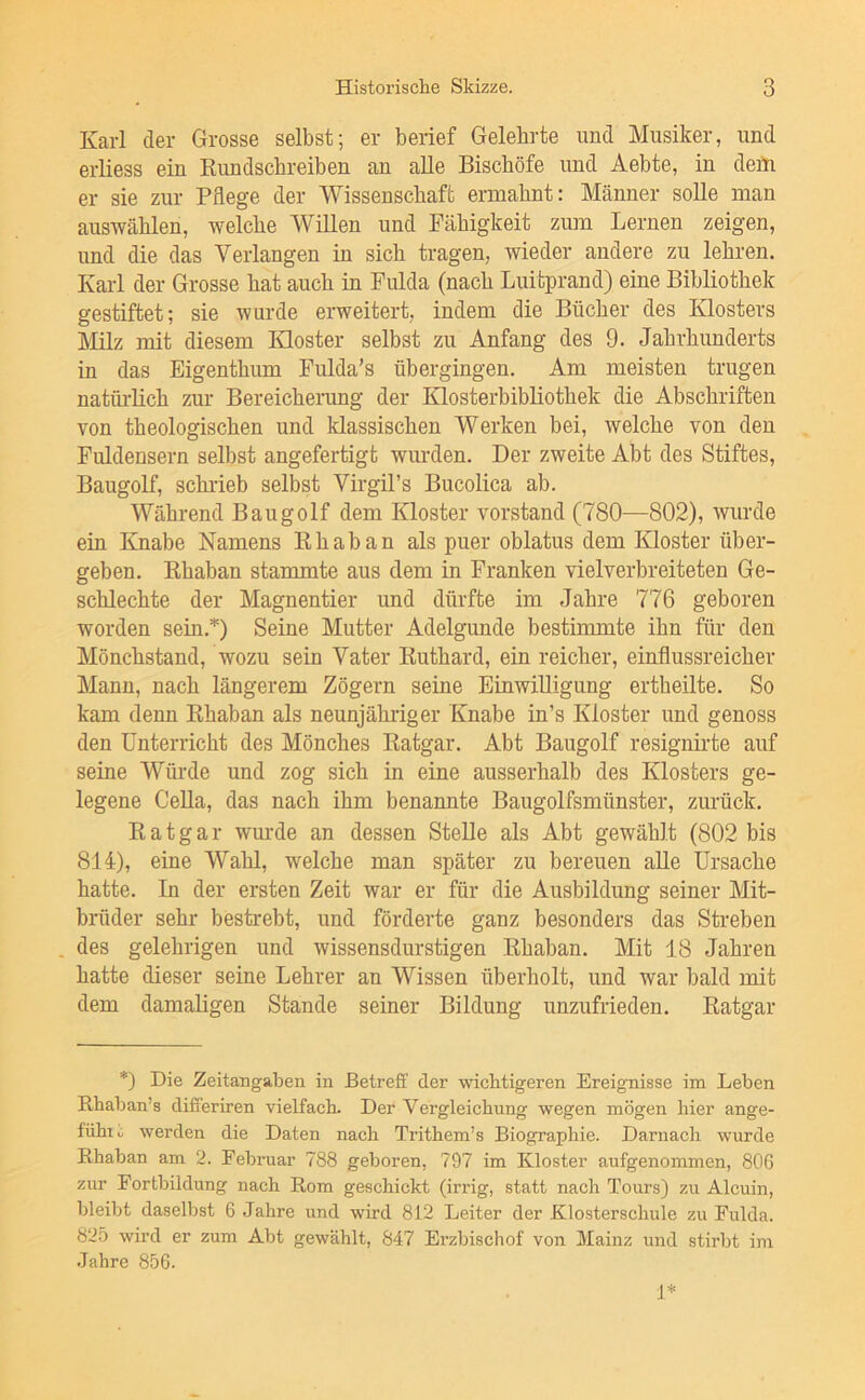 Karl der Grosse selbst; er berief Gelehrte und Musiker, und erliess ein Rundschreiben an alle Bischöfe und Aebte, in deiti er sie zur Pflege der Wissenschaft ermahnt: Männer solle man auswählen, welche Willen und Fähigkeit zum Lernen zeigen, und die das Verlangen in sich tragen, wieder andere zu lehren. Karl der Grosse hat auch in Fulda (nach Luitprand) eine Bibliothek gestiftet; sie wurde erweitert, indem die Bücher des Klosters Mlz mit diesem Kloster selbst zu Anfang des 9. Jahrhunderts in das Eigenthum Fulda’s übergingen. Am meisten trugen natüidich zur Bereicherung der Klosterbibliothek die Abschriften von theologischen und klassischen Werken bei, welche von den Fuldensern selbst angefertigt wurden. Der zweite Abt des Stiftes, Baugolf, schrieb selbst Virgil’s Bucolica ab. Während Baugolf dem Kloster Vorstand (780—802), wurde ein Knabe Namens Rh ab an als puer oblatus dem Kloster über- geben. Rhaban stammte aus dem in Franken vielverbreiteten Ge- schlechte der Magnentier und dürfte im Jahre 776 geboren worden sein.*) Seine Mutter Adelgunde bestimmte ihn für den Mönchstand, wozu sein Vater Ruthard, ein reicher, einflussreicher Mann, nach längerem Zögern seine Einwilligung ertheilte. So kam denn Rhaban als neunjähriger Knabe in’s Kloster und genoss den Unterricht des Mönches Ratgar. Abt Baugolf resignirte auf seine Würde und zog sich in eine ausserhalb des Klosters ge- legene CeUa, das nach ihm benannte Baugolfsmünster, zurück. Ratgar wurde an dessen Stelle als Abt gewählt (802 bis 814), eine Wahl, welche man später zu bereuen alle Ursache hatte. In der ersten Zeit war er für die Ausbildung seiner Mit- brüder sehr bestrebt, und förderte ganz besonders das Streben des gelehrigen und wissensdurstigen Rhaban. Mit 18 Jahren hatte dieser seine Lehrer an Wissen überholt, und war bald mit dem damaligen Stande seiner Bildung unzufrieden. Ratgar *) Die Zeitangaben in BetreE der wichtigeren Ereignisse im Leben Rhaban’s diEeriren vielfach. Der Vergleichung wegen mögen hier ange- fühiii werden die Daten nach Trithem’s Biographie. Darnach wurde Rhaban am 2. Februar 788 geboren, 797 im Kloster aufgenommen, 806 zur Fortbildung nach Rom geschickt (irrig, statt nach Tours) zu Alcuin, bleibt daselbst 6 Jahre und wird 812 Leiter der Klosterschule zu Fulda. 825 wird er zum Abt gewählt, 847 Erzbischof von Mainz und stirbt im •Jahre 856. 1*