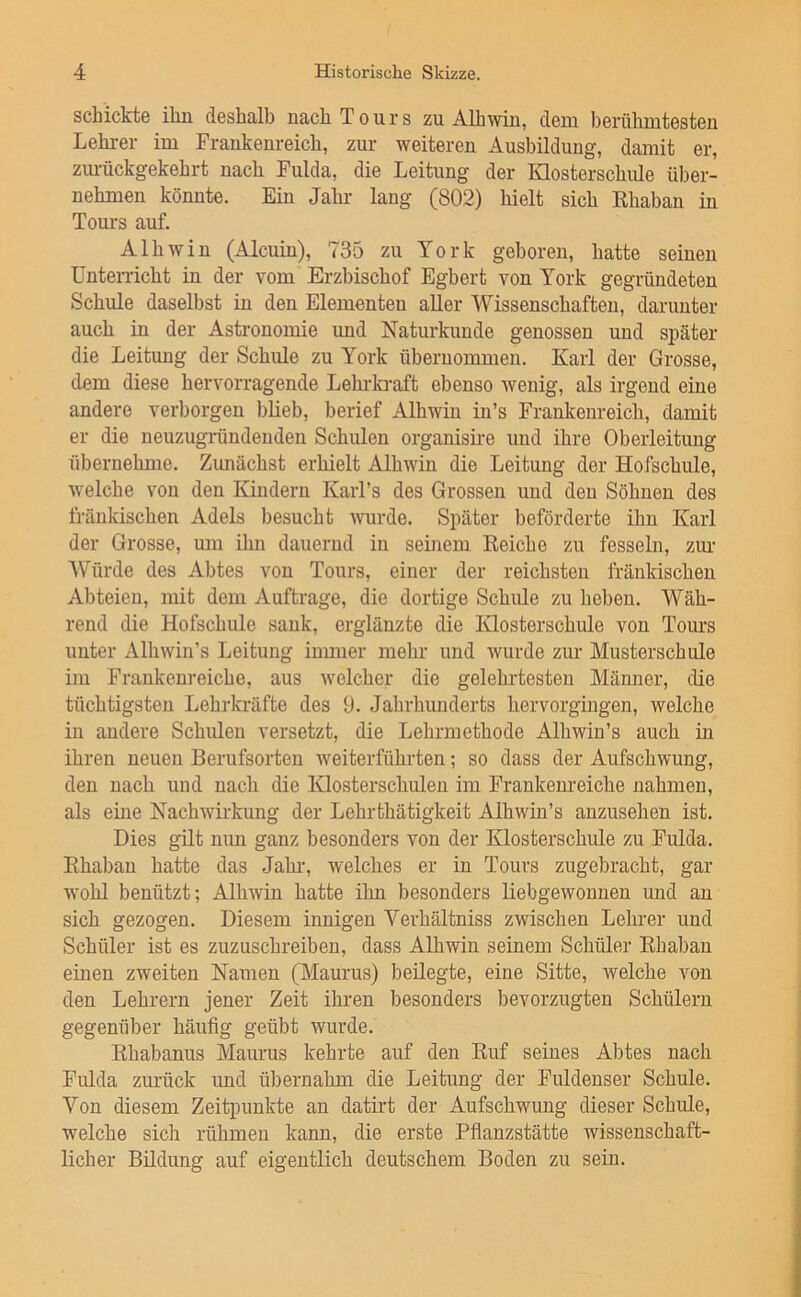 schickt© iliu deshalb nach Tours zu Alhwiu, deui berühmtesten Lehrer im Frankeureich, zur weiteren Ausbildung, damit er, zm-ückgekehrt nach Fulda, die Leitung der Klosterschule über- nehmen könnte. Ein Jahr lang (802) hielt sich Rhaban in Tom-s auf. Alhwin (Alcuin), 735 zu York geboren, hatte seinen Unterricht in der vom Erzbischof Egbert von York gegründeten Schule daselbst in den Elementen aller Wissenschaften, darunter auch in der Astronomie und Naturkunde genossen und später die Leitung der Schule zu York übernommen. Karl der Grosse, dem diese hervorragende Lehi-kraft ebenso wenig, als irgend eine andere verborgen blieb, berief Alhwin in’s Frankenreich, damit er die neuzugiündenden Schulen organisire und ihre Oberleitung übernehme. Zunächst erhielt Alhwin die Leitung der Hofschule, welche von den Kindern Karl’s des Grossen und den Söhnen des fränkischen Adels besucht wurde. Später beförderte ihn Karl der Grosse, um ihn dauernd in seinem Reiche zu fesseln, zm- Würde des Abtes von Tours, einer der reichsten fränkischen Abteien, mit dem Aufträge, die dortige Schule zu heben. Wäh- rend die Hofschule sank, erglänzte die Klosterschule von Tours unter Alhwin’s Leitung immer mehr und Avurde zur Musterschule im Fraukenreiche, aus welcher die gelehrtesten Männer, die tüchtigsten Lehrkräfte des 9. Jahrhunderts hervorgingen, welche in andere Schulen versetzt, die Lehrmethode Alhwin’s auch in ihren neuen Berufsorteu Aveiterführten; so dass der Aufschwung, den nach und nach die Klosterschulen im Frankeureiche nahmen, als eme Nachwirkung der Lehrthätigkeit AlhAvin’s anzusehen ist. Dies gilt nun ganz besonders von der Klosterschule zu Fulda. Rhaban hatte das Jahr, Avelches er in Tours zugebracht, gar Avohl benützt; Alhwin hatte ihn besonders liebgewonnen und an sich gezogen. Diesem innigen Verhältniss zwischen Lehrer und Schüler ist es zuzuschreiben, dass Alhwin seinem Schüler Rhaban einen zweiten Namen (Maurus) beilegte, eine Sitte, welche von den Lehrern jener Zeit ihren besonders bevorzugten Schülern gegenüber häufig geübt wurde. Rhabanus Maurus kehrte auf den Ruf seines Abtes nach Fulda zurück und übernahm die Leitung der Fuldenser Schule. Von diesem Zeitpunkte an datirt der Aufschwung dieser Schule, welche sich rühmen kann, die erste Pfianzstätte Avissenschaft- licher Büdung auf eigentlich deutschem Boden zu sein.