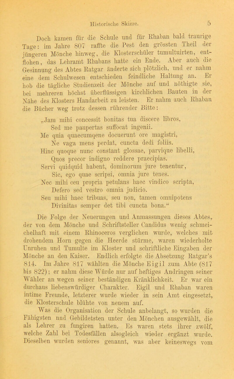 Doch kamen für die Schule und für Rhaban bald traurige Tage: im Jahre 807 ralfte die Pest den grössten Theil der jüngeren Mönche hinweg, die Klosterschüler tumultuiiten, ent- flohen , das Lehrarnt Ehabans hatte ein Ende. Aber auch die Gesinnung des Abtes Ratgar änderte sich plötzlich, und er nahm eine dem Schulwesen entschieden feindliche Haltung an. Ei hob die tägliche Studienzeit der Mönche auf und nöthigte sie, bei mehreren höchst überflüssigen kirchlichen Bauten in der Nähe des Klosters Handarbeit zu leisten. Er nahm auch Rhaban die Bücher weg trotz dessen rührender Bitte: „Jam mihi concessit bonitas tua discere libros, Sed me paupertas suftbcat ingenii. Me quia c|uaecumqene docuerunt ore magistri. Ne vaga mens perdat, cuncta dedi foliis. Hinc quoque nunc constant glossae, parvique libelli, Quos precor indigno reddere praecipias. Servi quidquid habent, dominorum jure tenentur, Sic, ego quae scripsi, omnia jure tenes. Nec mihi ceu propria petulans haec vindico scripta, Defero sed vestin omnia judicio. Seu mihi haec tribuas, seu non, tarnen omnipotens DiHnitas seinper det tibi cuncta bona.“ Die Folge der Neuerungen und Anmassungen dieses Abtes ^ der von dem Mönche und Schriftsteller Candidus wenig schmei- chelhaft mit einem Rhinoceros verglichen wurde, welches mit drohendem Horn gegen die Heerde stürme, waren wiederholte Unruhen und Tumulte im Kloster und schriftliche Eingaben der Mönche au den Kaiser. Endlich erfolgte die Absetzung Ratgar’s 814. Im Jahre 817 wählten die Mönche Eigil zum Abte (817 bis 822); er nahm diese Würde nur auf heftiges Andringen seiner Wähler an wegen seiner beständigen Kränklichkeit. Er war ein durchaus liebenswürdiger Charakter. Eigil und Rhaban waren intime Freunde, letzterer wurde wieder in sein Amt eingesetzt, die Klosterschule blühte von neuem auf. Was die Organisation der Schule anbelangt, so wurden die Fähigsten nnd Gebildetsten unter den Mönchen ausgewählt, die als Lehrer zu fungiren hatten. Es waren stets ihrer zwölf, welche Zahl bei Todesfällen alsogleich wieder ergänzt wurde. Dieselben wurden seniores genannt, was aber keineswegs vom