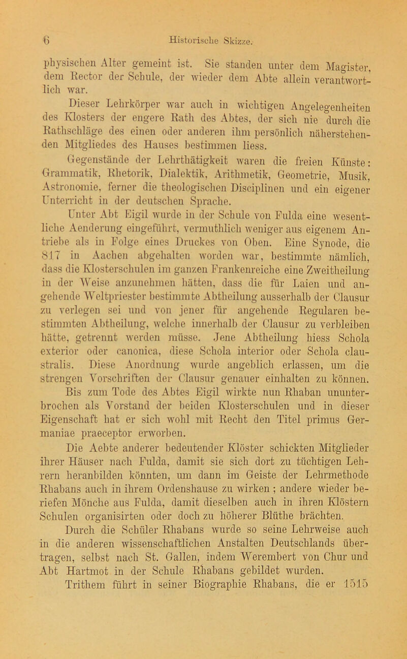 physischen Alter gemeint ist. Sie standen unter dem Magister, dem Rector der Schule, der wieder dem Abte allein verantwort- lich war. Dieser Lehrkörper war auch rn wrchtrgeu Angeleg*enheiteu des lüosters der engere Rath des Abtes, der sich nie durcli die Rathschläge des einen oder anderen ihnr pei sönlich näherstehen- den Mitgliedes des Hauses bestimmen Hess. Gegenstände der Lehrthätigkeit waren die freien Künste: Grammatik, Rhetorik, Dialektik, Arithmetik, Geometrie, Musik, Astronomie, ferner die theologischen Disciplinen und ein eigener Unterricht in der deutschen Sprache. Unter Abt Eigil wirrde in der Schule von Fulda eine Avesent- liche Aenderung eingeführt, verrnuthlich weniger aus eigenem An- triebe als in Folge eines Druckes von Oben. Eine Synode, die SIT in Aachen abgehalten worden war, bestimmte nämlich, dass die Klostersclmlen im ganzen Frankenreiche eine Zweitheiluiig in der AVeise anzunehnien hätten, dass die für Laien und an- gehende AVeltpriester bestimmte Abtheilung ausserhalb der Clausur zu verlegen sei und von jener für angehende Regularen be- stimmten Abtheilung, welche innerhalb der Clausur zu verbleiben hätte, getrennt Averden müsse. Jene Abtheiluug hiess Schola exterior oder canonica, diese Schola iuterior oder Schola clau- stralis. Diese Anordnung Avurde angeblich erlassen, um die strengen A'orschriften der Clausur genauer eiuhalten zu können. Bis zum Tode des Abtes Eigil Avirkte nun Rhaban ununter- brochen als Vorstand der beiden Klosterschulen und in dieser Eigenschaft hat er sich Avohl mit Recht den Titel primus Ger- maniae praeceptor erworben. Die Aebte anderer bedeutender Klöster schickten Mitglieder ihrer Häuser nach Fulda, damit sie sich dort zu tüchtigen Leh- rern heranbüden könnten, mn dann im Geiste der Lehrmethode Rhabans auch in ihrem Ordenshause zu wirken ; andere wieder be- riefen Mönche aus Fulda, damit dieselben auch in ihren Klöstern Schulen organisirten oder doch zu höherer Blüthe brächten. Durch die Schüler Rhabans Avurde so seine Lehrweise auch in die anderen wissenschaftlichen Anstalten Deutschlands über- tragen, selbst nach St. Gallen, indem AVerembert von Chur und Abt Hartmot in der Schule Rhabans gebildet wurden. Trithem führt in seiner Biographie Rhabans, die er 1515