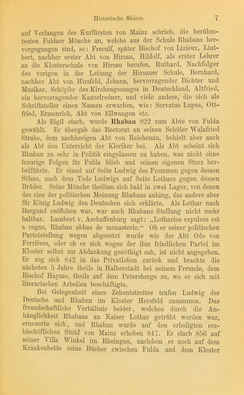 auf Verlangen des Kurfürsten von Mainz schrieb, die berühm- testen Fuldaer Mönche an, welche aus der Schule Khabans her- vorgegangen sind, so: Freculf, später Bischof von Lizieux, Liut- bert, nachher erster Abt von Hirsau, Hildolf, als erster Lehrer an die Klosterschule von Hirsau berufen, Kuthard, Nachfolger des vorigen in der Leitung der Hirsauer Schule, Bernhard, nachher Abt von Hirsfeld, Johann, hervorragender Dichter und Musiker, Schöpfer des Kirchengesanges in Deutschland, Altfried, ein hervorragender KanzeKedner, und viele andere,' die sich als Schriftsteller einen Namen erwarben, wie: Servatus Lupus, Ott- fried, Ermenrich, Abt von EUwangen etc. Als Eigil starb, wurde ßhabaii 822 zum Abte von Fulda gewählt. Er übergab das Eectorat an seinen Schüler 'Walafried Sti'abo, dem nachherigen Abt von Eeichenau, behielt aber auch als Abt den Unterricht der Kleriker bei. Als Abt scheint sich Ehaban zu sehr in Politik eingelassen zu haben, was nicht ohne traurige Folgen für Fulda bUeb und seinen eigenen Sturz her- beiführte. Er stand auf Seite Ludwig des Frommen gegen dessen Söhne, nach dem Tode Ludwigs auf Seite Lothars gegen dessen Brüder. Seine Mönche theilten sich bald in zwei Lager, von denen das eine der politischen Meinung Ehabans anhing, das andere aber für König Ludwig den Deutschen sich erklärte. Als Lothar nach Burgund entflohen war, war auch Khabans Stellung nicht mehr haltbar. Lambert v. Aschaffenburg sagt; „Lotharius expulsus est a regno, Ehaban abbas de monasterio.“ Ob er seiner politischen Parteistellung wegen abgesetzt wurde wie der Abt Odo von Ferrik’es, oder ob er sich wegen der ihm feindlichen Partei im Kloster selbst zm' Abdankung genöthigt sah, ist nicht angegeben. Er zog sich 842 in das Privatleben zurück und brachte die nächsten 5 Jahi'e theils in Halberstadt bei seinem Freunde, dem Bischof Haymo, theils auf dem Petersberge zu, wo er sich mit literarischen Arbeiten beschäftigte. Bei Gelegenheit eines Zehentstreites trafen Ludwig der Deutsche und Ehaban im Kloster Hersfeld zusammen. Das freundschaftliche Verhältnis beider, welches durch die An- hänglichkeit Khabans an Kaiser Lothar getrübt worden war, erneuerte sich, und Ehaban wurde auf den erledigten erz- bischöflichen Stuhl von Mainz erhoben 847. Er starb 856 auf seiner Villa Winkel im Kheingau, nachdem er noch auf dem Krankenbette seine Bücher zwischen Fulda und dem Kloster