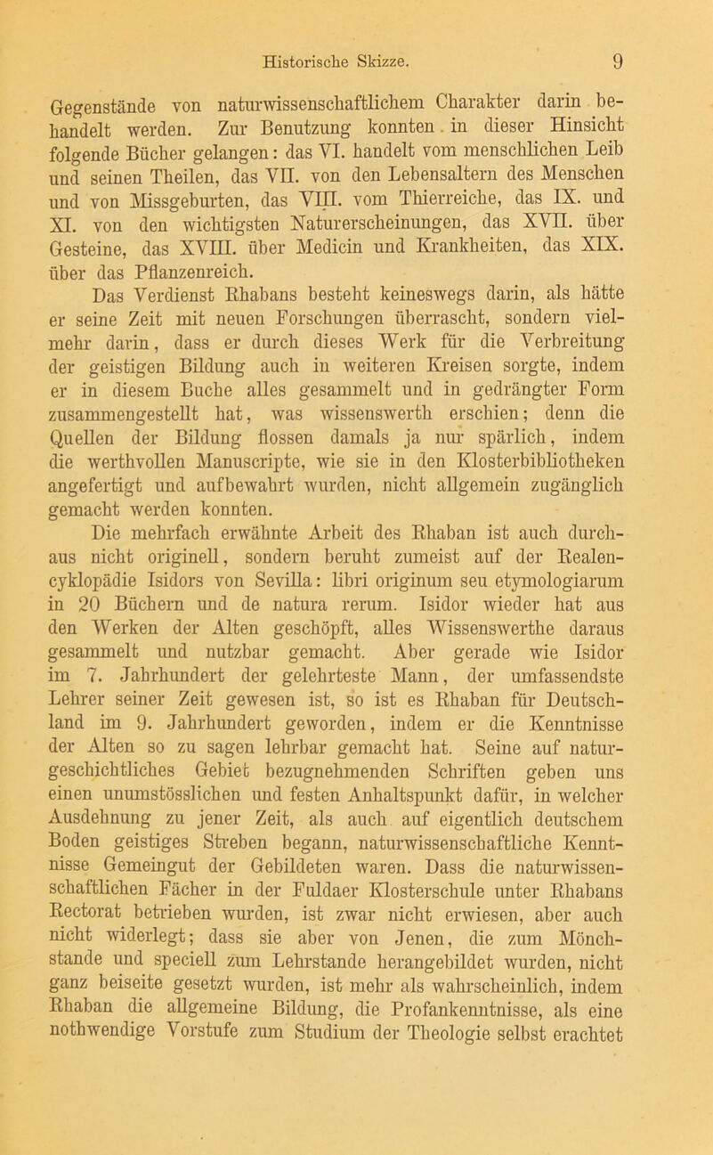 Gegenstände von naturwissenschaftlichem Charakter darin be- handelt werden. Zur Benutzimg konnten. in dieser Hinsicht folgende Bücher gelangen: das VI. handelt vom menschlichen Leib und seinen Theilen, das VH. von den Lebensaltern des Menschen imd von Missgeburten, das VH!, vom Thierreiche, das IX. und XI. von den wichtigsten Naturerscheinungen, das XVH. über Gesteine, das XYIH. über Medicin und Krankheiten, das XIX. über das Pflanzenreich. Das Verdienst Rhabans besteht keineswegs darin, als hätte er seine Zeit mit neuen Forschungen überrascht, sondern viel- mehr darin, dass er durch dieses Werk für die Verbreitung der geistigen Bildung auch iu weiteren Kreisen sorgte, indem er in diesem Buche alles gesammelt und in gedrängter Form zusammengesteUt hat, was wissenswerth erschien; denn die Quellen der Bildung flössen damals ja nur spärlich, indem die werthvollen Manuscripte, wie sie in den Klosterbibliotheken angefertigt und aufbewahrt wurden, nicht allgemein zugänglich gemacht werden konnten. Die mehrfach erwähnte Arbeit des Rhaban ist auch durch- aus nicht originell, sondern beruht zumeist auf der Realen- cyklopädie Isidors von Sevilla: libri originum seu etymologiarum in 20 Büchern und de natura renim. Isidor wieder hat aus den Werken der Alten geschöpft, alles Wissenswerthe daraus gesammelt und nutzbar gemacht. Aber gerade wie Isidor im 7. Jahrhundert der gelehrteste Mann, der umfassendste Lehrer seiner Zeit gewesen ist, so ist es Rhaban für Deutsch- land im 9. Jahrhundert geworden, indem er die Kenntnisse der Alten so zu sagen lehrbar gemacht hat. Seine auf natur- geschichtliches Gebiet bezugnehmenden Schriften geben uns einen unumstösslichen imd festen Anhaltspunkt dafür, in welcher Ausdehnung zu jener Zeit, als auch auf eigentlich deutschem Boden geistiges Streben begann, naturwissenschaftliche Kennt- nisse Gemeingut der Gebildeten waren. Dass die naturwissen- schaftlichen Fächer in der Fuldaer Klosterschule unter Rhabans Rectorat betrieben wurden, ist zwar nicht erwiesen, aber auch nicht widerlegt; dass sie aber von Jenen, die zum Mönch- stande und specieU zum Lehrstande herangebildet wurden, nicht ganz beiseite gesetzt wurden, ist mehr als wahrscheinlich, indem Rhaban die allgemeine Bildung, die Profankenntnisse, als eine nothwendige Vorstufe zum Studium der Theologie selbst erachtet