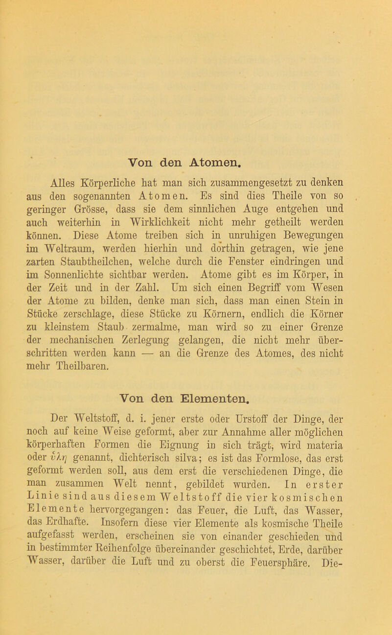 Von den Atomen. Alles Körperliclie hat man sich zusammengesetzt zu denken aus den sogenannten Atomen. Es sind dies Theile von so geringer Grösse, dass sie dem sinnlichen Auge entgehen und auch weiterhin m Wirklichkeit nicht mehr getheüt werden können. Diese Atome treiben sich in unruhigen Bewegungen im Weltraum, werden hierhin und dorthin geti’agen, wie jene zarten Staubtheüchen, welche dmxh die Fenster eindringen und im Sonnenlichte sichtbar werden. Atome gibt es im Körper, in der Zeit und m der Zahl. Um sich einen Begriff vom Wesen der Atome zu bilden, denke man sich, dass man einen Stein in Stücke zerschlage, diese Stücke zu Körnern, endlicli die Körner zu kleinstem Staub zermalme, man wird so zu einer Grenze der mechanischen Zerlegung gelangen, die nicht mehr über- schritten werden kann — an die Grenze des Atomes, des nicht mehr Theilbaren. Von den Elementen. Der Weltstoff, d. i. jener erste oder ürstoff der Dinge, der noch auf keine Weise geformt, aber zur Annahme aller möglichen köi’perhaften Formen die Eignung in sich trägt, wird materia oder vlrj genannt, dichterisch silva; es ist das Formlose, das erst geformt werden soU, aus dem erst die verschiedenen Dinge, die man zusammen Welt nennt, gebildet wurden. In erster Linie sind aus diesem Weltstoff die vier kosmischen Elemente hervorgegangen: das Feuer, die Luft, das Wasser, das Erdhafte. Insofern diese vier Elemente als kosmische Theüe aufgefasst werden, erscheinen sie von einander geschieden und in bestimmter Reihenfolge übereinander geschichtet, Erde, darüber Wasser, dainiber die Luft und zu oberst die Feuersphäre. Die-
