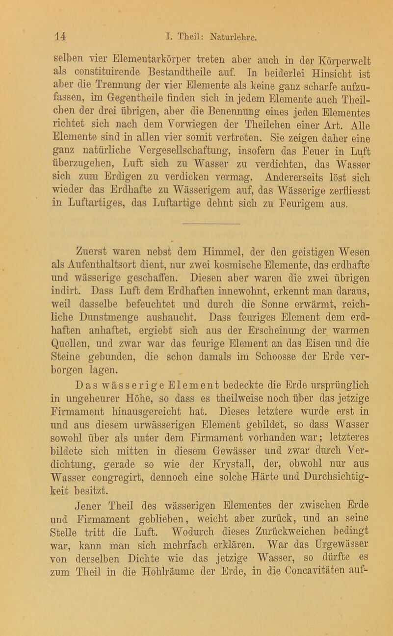 selben vier Elementarkörper treten aber auch in der Körperwelt als constituirende Bestandtheile auf. In beiderlei Hinsicht ist aber die Trennung der vier Elemente als keine ganz scharfe aufzu- fassen, im Gegentheile finden sich in jedem Elemente auch Theil- chen der drei übrigen, aber die Benennung eines jeden Elementes richtet sich nach dem Verwiegen der Theilchen einer Art. Alle Elemente sind in allen vier somit vertreten. Sie zeigen daher eine ganz natüi-liche Vergesellschaftung, insofern das Feuer in Luft überzugehen, Luft sich zu Wasser zu verdichten, das Wasser sich zum Erdigen zu verdicken vermag. Andererseits löst sich wieder das Erdhafte zu Wässerigem auf, das Wässerige zerfiiesst in Luftartiges, das Luftartige dehnt sich zu Feurigem aus. Zuerst waren nebst dem Himmel, der den geistigen Wesen als Aufenthaltsort dient, nur zwei kosmische Elemente, das erdhafte und wässerige geschaffen. Diesen aber waren die zwei übrigen indirt. Dass Luft dem Erdhaften innewohnt, erkennt man daraus, weil dasselbe befeuchtet und dm-ch die Sonne erwärmt, reich- liche Dunstmenge aushaucht. Dass feuriges Element dem erd- haften anhaftet, ergiebt sich aus der Erscheinung der warmen Quellen, und zwar war das feurige Element an das Eisen und die Steine gebunden, die schon damals im Schoosse der Erde ver- borgen lagen. Das wässerigeElement bedeckte die Erde ursprünglich in ungeheurer Höhe, so dass es theilweise noch über das jetzige Firmament hinausgereicht hat. Dieses letztere wurde erst in und aus diesem urwässerigen Element gebildet, so dass Wasser sowohl über als unter dem Firmament vorhanden war; letzteres bildete sich mitten in diesem Gewässer und zwar durch Ver- dichtung, gerade so wie der Krystall, der, obwohl nur aus Wasser congregirt, dennoch eine solche Härte und Durchsichtig- keit besitzt. Jener Theil des wässerigen Elementes der zwischen Erde und Firmament geblieben, weicht aber zurück, und an seine Stelle tritt die Luft. Wodm-ch dieses Zurückweichen bedingt war, kann man sich mehrfach erklären. War das Urgewässer von derselben Dichte wie das jetzige Wasser, so dürfte es zum Theil in die Holilräume der Erde, in die Concavitäten auf-