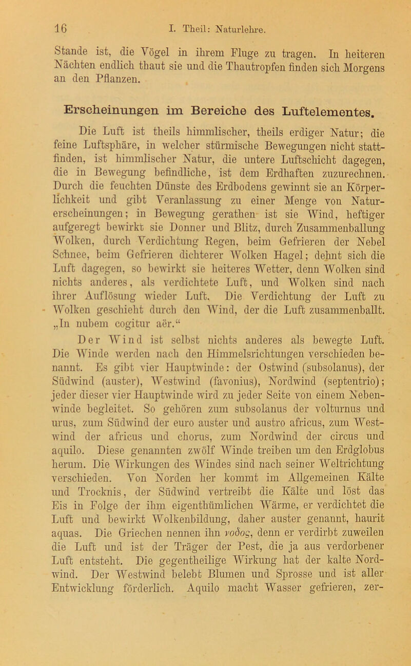 Stande ist, die Vögel in ihrem Fluge zu tragen. In heiteren Nächten endlich thaut sie und die Thautropfen finden sich Morgens an den Pflanzen. Erscheinungen im Bereiche des Luftelementes. Die Luft ist theils himmlischer, theils erdiger Natur; die feine Luftsphäre, in welcher stürmische Bewegungen nicht statt- finden, ist himmlischer Natur, die untere Luftschicht dagegen, die in Bewegung befindliche, ist dem Erdhaften zuzurechnen. Durch die feuchten Dünste des Erdbodens gewinnt sie an Körper- lichkeit und gibt Veranlassung zu einer Menge von Natur- erscheinungen; in Bewegung gerathen ist sie Wind, heftiger aufgeregt bewirkt sie Donner und Blitz, durch Zusammenballung Wolken, durch Verdichtung Eegen, beim Gefrieren der Nebel Schnee, beim Gefrieren dichterer Wolken Hagel; dehnt sich die Luft dagegen, so Iiewirkt sie heiteres Wetter, denn Wolken sind nichts anderes, als verdichtete Luft, und Wolken sind nach ihrer Auflösung wieder Luft. Die Verdichtung der Luft zu - Wolken geschieht durch den Wind, der die Luft zusammenbaUt. ,,lu uubem cogitur aer.“ Der Wind ist selbst nichts anderes als bewegte Luft. Die Winde werden nach den Himmelsrichtungen verschieden be- nannt. Es gibt vier Hauptwinde: der Ostwind (subsolanus), der Südwind (auster), Westwind (favonius), Nordwind (septentrio); jeder dieser vier Hauptwinde wird zu jeder Seite von einem Neben- winde begleitet. So gehören zum subsolanus der volturnus und urus, zum Südwind der eure auster und austro africus, zimi West- wind der africus und chorus, zum Nordwind der circus und aquilo. Diese genannten zwölf Winde treiben um den Erdglobus herum. Die Wirkungen des Windes sind nach seiner Weltrichtung verschieden. Von Norden her kommt im Allgemeinen Kälte und Trocknis, der Südwind vertreibt die Kälte und löst das Eis in Folge der ihm eigenthümlichen Wärme, er verdichtet die Luft und bewirkt Wolkenbildung, daher auster genannt, hamit aquas. Die Griechen nennen ihn i'oöog, denn er verdirbt zuweilen die Luft und ist der Träger der Pest, die ja aus verdorbener Luft entsteht. Die gegentheilige Wirkung hat der kalte Nord- wind. Der Westwind belebt Blumen und Sprosse und ist aller Entwicklung förderlich. Aquilo macht Wasser gefrieren, zer-