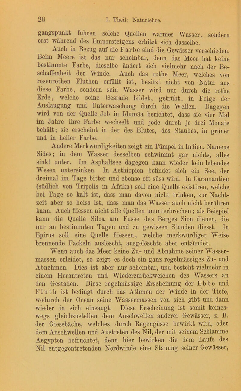 gangspunkt führen solche Quellen warmes Wasser, sondern erst während des Emporsteigens erhitzt sich dasselbe. Auch in Bezug auf die Farbe sind die Gewässer verschieden. Beim Meere ist das nur scheinbar, denn das Meer hat keine bestimmte Farbe, dieselbe ändert sich vielmehr nach der Be- schaffenheit der Winde. Auch das rothe Meer, welches von rosem-othen Fluthen erfüllt ist, besitzt nicht von Natur aus diese Farbe, sondern sein Wasser wird nur durch die rothe Erde, welche seine Gestade büdet, getrübt, in Folge der Auslaugung und Unterwaschimg durch die WeUen. Dagegen wird von der Quelle Job in Idumäa berichtet, dass sie vier Mal im Jahre ihre Farbe wechselt und jede durch je drei Monate behält; sie erscheint in der des Blutes, des Staubes, in grüner und in heUer Farbe. Andere Merkwürdigkeiten zeigt ein Tümpel in Indien, Namens Sides; in dem Wasser desselben schwimmt gar nichts, alles sinkt unter. Im Asphaltsee dagegen kann wieder kein lebendes Wesen untersinken. In Aethiopien befindet sich ein See, der dreimal im Tage bitter und ebenso oft süss wird. In Caramantien (südlich von Tripolis in Afrika) soll eine Quelle existiren, welche bei Tage so kalt ist, dass man davon nicht trinken, zur Nacht- zeit aber so heiss ist, dass man das Wasser auch nicht berühren kann. Auch fliessen nicht alle Quellen ununterbrochen; als Beispiel kann die Quelle Siloa am Fusse des Berges Sion dienen, die nur an bestimmten Tagen und zu gewissen Stunden fiiesst. In Epirns soll eine Quelle fliessen, welche merkwürdiger Weise brennende Fackeln auslöscht, ausgelöschte aber entzündet. Wenn auch das Meer keine Zu- und Abnahme seiner Wasser- massen erleidet, so zeigt es doch ein ganz regelmässiges Zu- und Abnehmen. Dies ist aber nur scheinbar, und besteht vielmehr in einem Herantreten und Wiederzurückweichen des Wassers an den Gestaden. Diese regelmässige Erscheinung der Ebbe und Fluth ist bedingt dm-ch das Athmen der Winde in der Tiefe, wodurch der Ocean seine Wassermassen von sich gibt und dann wieder in sich einsaugt. Diese Erscheinung ist somit keines- wegs gleichzustellen dem Anschwellen anderer Gewässer, z. B. der Giessbäche, welches durch Regengüsse bewirkt wird, oder dem Anschwellen und Austreten des Nil, der mit seinem Schlamme Aegypten befruchtet, denn hier bewirken die dem Laufe des Nil entgegentretenden Nordwinde eine Stauung seiner Gewässer,