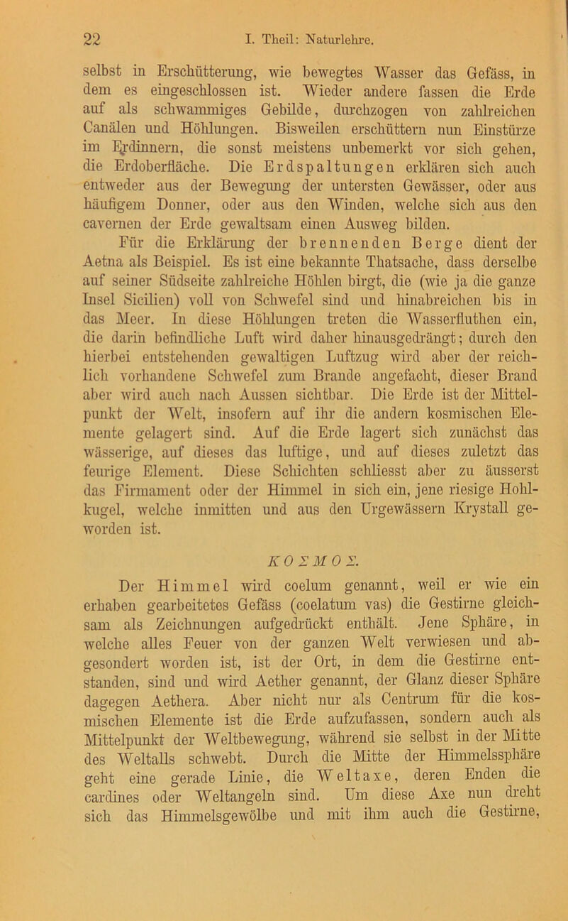 selbst in Erscliüttenmg, wie bewegtes Wasser das Gefäss, in dem es eingescblossen ist. Wieder andere fassen die Erde auf als scbwanuniges Gebüde, diu-chzogen von zahli-eicben Canälen und Höhlungen. Bisweilen erschüttern nun Einstürze im hjj-dinnern, die sonst meistens unbemerkt vor sich gehen, die Erdoberfläche. Die Erdspaltungen erklären sich auch entweder aus der Bewegung der untersten Gewässer, oder aus häuflgem Donner, oder aus den Winden, welche sich aus den cavernen der Erde gewaltsam einen Ausweg bilden. Für die Erkläi-ung der brennenden Berge dient der Aetna als Beispiel. Es ist eine bekannte Thatsache, dass derselbe auf seiner Südseite zahlreiche Höhlen birgt, die (wie ja die ganze Insel Sicilien) voll von Schwefel sind und hinabreichen bis in das Meer. In diese Höhlungen treten die Wasserfluthen ein, die darin befindliche Luft wird daher hiuausgedi'ängt; durch den hierbei entstehenden gewaltigen Luftzug wird aber der reich- lich vorhandene Schwefel zum Brande angefacht, dieser Brand aber wird auch nach Aussen sichtbar. Die Erde ist der Mittel- punkt der Welt, insofern auf ihr die andern kosmischen Ele- mente gelagert sind. Auf die Erde lagert sich zunächst das wässerige, auf dieses das luftige, und auf dieses zuletzt das feurige Element. Diese Schichten schliesst aber zu äusserst das Firmament oder der Himmel in sich ein, jene riesige Hohl- kugel, welche inmitten und aus den Urgewässern KrystaU ge- worden ist. K 0 I M 0 2’. Der Himmel wird coelum genannt, weil er wie ein erhaben geaiLeitetes Gefäss (coelatum vas) die Gestirne gleich- sam als Zeichnungen aufgedi'ückt enthält. Jene Sphäre, in welche alles Feuer von der ganzen Weit verwiesen und ab- gesondert worden ist, ist der Ort, in dem die Gestirne ent- standen, sind und wird Aether genannt, der Glanz dieser Sphäre dagegen Aethera. Aber nicht nur als Centrum für die kos- mischen Elemente ist die Erde aufzufassen, sondern auch als Mittelpunkt der Weltbewegung, während sie selbst in der Mitte des Weltalls schwebt. Durch die Mitte der Himmelssphäre geht eine gerade Linie, die W e 11 a x e, deren Enden die cardines oder Weltangeln sind. Um diese Axe nun dreht sich das Himmelsgewölbe und mit ihm auch die Gestirne,