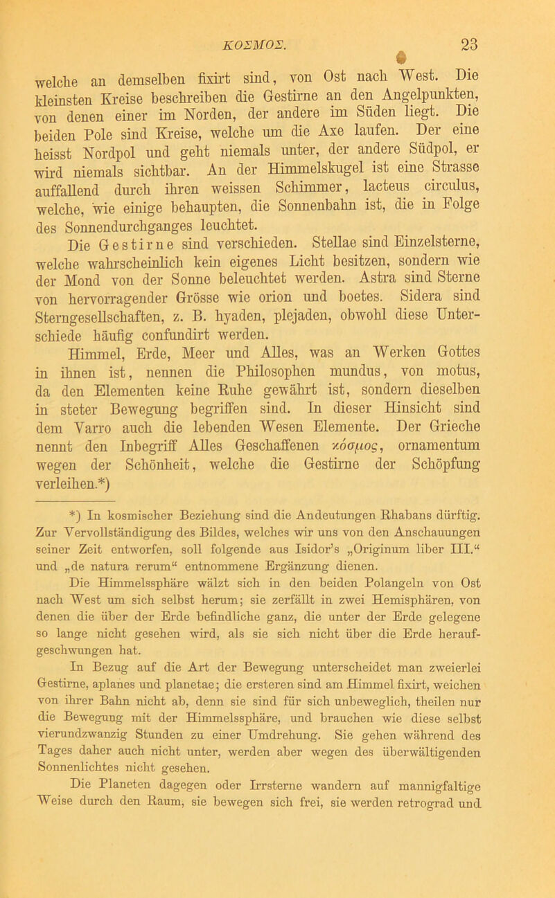 • welclie an demselben fixirt sind, von Ost nach West. Die kleinsten Kreise beschreiben die Gestirne an den Angelpunkten, von denen einer im Norden, der andere im Süden liegt. Die beiden Pole sind Kreise, welche um die Axe laufen. Der eine heisst Nordpol und geht niemals imter, der andere Südpol, er wü-d niemals sichtbar. An der Himmelskugel ist eine Strasse auffallend dmxh ihren weissen Schimmer, lacteus circulus, welche, wie einige behaupten, die Sonnenbahn ist, die in Folge des Sonnendurchganges leuchtet. Die Gestirne sind verschieden. Stellae sind Binzeisterne, welche wahrscheinlich kein eigenes Licht besitzen, sondern wie der Mond von der Sonne beleuchtet werden. Astra sind Sterne von hervorragender Grösse wie orion und boetes. Sidera sind Sterngesellschaften, z. B. hyaden, plejaden, obwohl diese Unter- schiede häufig confundirt werden. Himmel, Erde, Meer und Alles, was an Werken Gottes in ihnen ist, nennen die Philosophen mundus, von motus, da den Elementen keine Kühe gewährt ist, sondern dieselben in steter Bewegung begrilfen sind. In dieser Hinsicht sind dem Van-o auch die lebenden Wesen Elemente. Der Grieche nennt den Inbegriff Alles Geschaffenen y.6oi.iog, ornamentum wegen der Schönheit, welche die Gestirne der Schöpfung verleihen.*) *) In kosmischer Beziehung sind die Andeutungen Rhabans dürftig. Zur Vervollständigung des Bildes, welches wir uns von den Anschauungen seiner Zeit entworfen, soll folgende aus Isidor’s „Originuni über III.“ und „de natura rerum“ entnommene Ergänzung dienen. Die Himmelssphäre wälzt sich in den beiden Polangeln von Ost nach West um sich selbst herum; sie zerfällt in zwei Hemisphären, von denen die über der Erde befindliche ganz, die unter der Erde gelegene so lange nicht gesehen wird, als sie sich nicht über die Erde herauf- geschwungen hat. In Bezug auf die Art der Bewegung unterscheidet man zweierlei Gestirne, aplanes und planetae; die ersteren sind am Himmel fixirt, weichen von ihrer Bahn nicht ab, denn sie sind für sich unbeweglich, theilen nur die Bewegung mit der Himmelssphäre, und brauchen wie diese selbst vierundzwanzig Stunden zu einer Umdrehung. Sie gehen während des Tages daher auch nicht unter, werden aber wegen des überwältigenden Sonnenlichtes nicht gesehen. Die Planeten dagegen oder Irrsteme wandern auf mannigfaltige Weise durch den Raum, sie bewegen sich frei, sie werden retrograd und