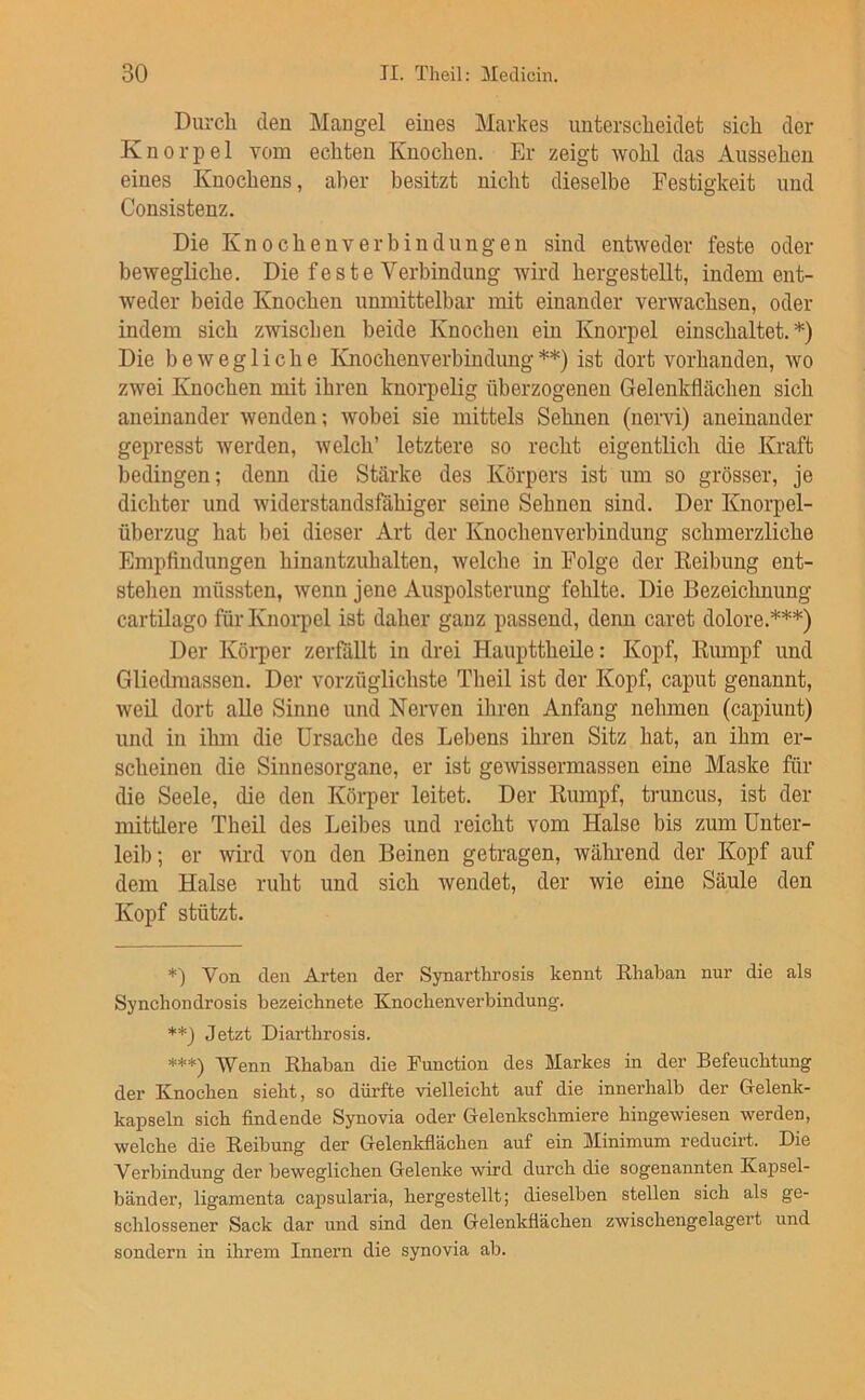 Durch den Mangel eines Markes unterscheidet sich der Knorpel vom echten Knochen. Er zeigt wohl das Aussehen eines Knochens, aber besitzt nicht dieselbe Festigkeit und Consistenz. Die Knochenverbindungen sind entweder feste oder bewegliche. Die feste Verbindung wird hergestellt, indem ent- weder beide Knochen unmittelbar mit einander verwachsen, oder indem sich zwischen beide Knochen ein Knorpel einschaltet.*) Die bewegliche Knochenverbindung**) ist dort vorhanden, wo zwei Knochen mit ihren knorpelig überzogenen Gelenkflächen sich aneinander wenden; wobei sie mittels Sehnen (nervi) aneinander- gepresst werden, welch’ letztere so recht eigentlich die Kraft bedingen; denn die Stärke des Körpers ist irm so grösser, je dichter und widerstandsfähiger seine Sehnen sind. Der Knorpel- überzug hat ])ei dieser Art der Knochenverbindung schmerzliche Empfindungen hinantzuhalten, welche in Folge der Eeibung ent- stehen müssten, wenn jene Auspolsterung fehlte. Die Bezeichnung cartilago für Knoi-pel ist daher ganz passend, denn caret dolore.***) Der Köi-per zerfallt in drei Haupttheile: Kopf, Rmnpf und Gliedmassen. Der vorzüglichste Theil ist der Kopf, caput genannt, weil dort alle Sinne und Nei-ven ihren Anfang nehmen (capiunt) und in ihm die Ursache des Lebens ihren Sitz hat, an ihm er- scheinen die Sinnesorgane, er ist gewissermassen eine Maske für die Seele, die den Körper leitet. Der Rumpf, truncus, ist der mittlere Theil des Leibes und reicht vom Halse bis zum Unter- leib; er wird von den Beinen getragen, während der Kopf auf dem Halse ruht und sich wendet, der wie eine Säule den Kopf stützt. *) Von den Arten der Synarthrosis kennt Rhaban nur die als Synchondrosis bezeichnete Knocbenverbindung. **3 Jetzt Diarthrosis. ***) Wenn Rbaban die Function des Markes in der Befeuchtung der Knochen sieht, so dürfte vielleicht auf die innerhalb der Gelenk- kapseln sich findende Synovia oder Gelenkschmiere hingewiesen werden, welche die Reibung der Gelenkflächen auf ein Minimum reducirt. Die Verbindung der beweglichen Gelenke wird durch die sogenannten Kapsel- bänder, ligamenta capsularia, hergestellt; dieselben stellen sich als ge- schlossener Sack dar und sind den Gelenkflächen zwischengelagert und sondern in ihrem Innern die synovia ab.