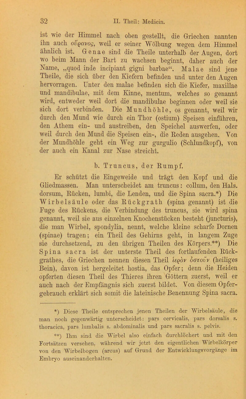 ist wie der Himmel nach oben gestellt, die Griechen nannten ihn auch ovgavog, weil er seiner Wölbung wegen dem Himmel ähnlich ist. G e n a e sind die Theile imterhalb der Augen, dort wo beim Mann der Bart zu wachsen beginnt, daher auch der Name, „quod inde incipiant gigni barbae“. Malae sind jene Theile, die sich über den Kiefern befinden und unter den Augen hervoiTagen. Unter den malae befinden sich die Kiefer, maxillae und mandibulae, mit dem Ivinne, mentum, welches so genannt wird, entweder weil dort die mandibulae beginnen oder weil sie sich dort verbinden. Die Mundhöhle, os genannt, weil wir durch den Mund wie durch ein Thor (ostium) Speisen einfühi-en, den Athem ein- und austreiben, den Speichel auswerfen, oder weil durch den Miuid die Speisen ein-, die Reden ausgehen. Von der Mundhöhle geht ein Weg zur gurgulio (Schlundkopf), von der auch ein Kanal zur Nase streicht. b. Truncus, der Rumpf. Er schützt die Eingeweide und trägt den Kopf und die Gliedmassen. Man unterscheidet am truncus: collum, den Hals, dorsum, Rücken, lumbi, die Lenden, und die Spina sacra.*) Die Wirbelsäule oder das R ü c k g r a t h (spina genannt) ist die Fuge des Rückens, die Verbindung des truncus, sie wird spina genannt, weil sie aus einzelnen Knochenstücken besteht (juncturis), die man Wirbel, spondylia, nennt, welche kleine scharfe Dornen (spinae) tragen; ein Theil des Gehirns geht, in langem Zuge sie durchsetzend, zu den übrigen Theilen des Körpers.**) Die Spina sacra ist der unterste Theil des fortlaufenden Rück- gi-athes, die Griechen nennen diesen Theil legov bozovv (heüiges Bein), davon ist hergeleitet hostia, das Opfer; denn die Heiden opferten diesen Theil des Thieres ihren Göttern zuerst, weil er auch nach der Empfängnis sich zuerst bildet. Von diesem Opfer- gebrauch erklärt sich somit die lateinische Benennung Spina sacra. *) Diese Theile entsprechen jenen Theilen der “Wirbelsäule, die man noch gegenwärtig unterscheidet: pars cervicalis, pars dorsalis s. thoracica, pars lumbalis s. abdominalis und pars sacralis s. pelvis. **) Ihm sind die Wirbel also einfach durchlöchert und mit den Fortsätzen versehen, während wir jetzt den eigentlichen Wirbelkörper von den Wirbelbogen (arcus) auf Grund der Entwicklungsvorgänge im Embryo auseinanderhalten.