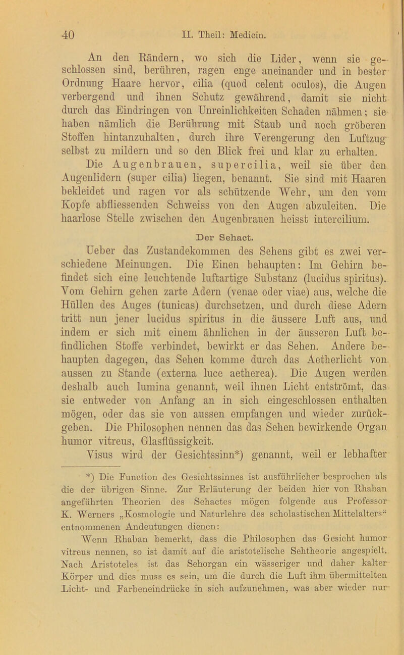 An den Kändern, wo sich die Lider, wenn sie ge- schlossen sind, berühren, ragen enge aneinander und in bester Ordnung Haare hervor, cilia (quod celent oculos), die Augen verbergend imd ihnen Schutz gewährend, damit sie nicht durch das Eindringen von Unreinlichlceiten Schaden nähmen; sie haben nämlich die Berührung mit Staub und noch gröberen Stoffen hintanzuhalten, durch ihre Verengerung den Luftzug selbst zu mildern und so den Blick frei und klar zu erhalten. Die Augenbrauen, super cilia, weil sie über den Augenlidern (super cilia) liegen, benannt. Sie sind mit Haaren bekleidet und ragen vor als schützende Wehr, um den vom Kopfe abfliessenden Schweiss von den Augen abzuleiten. Die haarlose Stelle zwischen den Augenbrauen heisst intercilium. Der Sehact. Ueber das Zustandekommen des Sehens gibt es zwei ver- schiedene Meinungen. Die Einen behaupten: Im Gehirn be- ttndet sich eine leuchtende luftartige Substanz (lucidus Spiritus). Vom Gehirn gehen zarte Adern (venae oder viae) aus, welche die Hüllen des Auges (tunicas) durchsetzen, und durch diese Adern tritt nun jener lucidus Spiritus in die äussere Luft aus, und indem er sich mit einem ähnlichen in der äusseren Luft be- findlichen Stoffe verbindet, bewirkt er das Sehen. Andere be- haupten dagegen, das Sehen komme durch das Aetherlicht von aussen zu Stande (externa luce aetherea). Die Augen werden deshalb auch lumina genannt, weil ihnen Licht entströmt, das sie entweder von Anfang an in sich eingeschlossen enthalten mögen, oder das sie von aussen empfangen und wieder zurück- geben. Die Philosophen nennen das das Sehen bewirkende Organ humor vitreus, Glasflüssigkeit. Visus wird der Gesichtssinn*) genannt, weil er lebhafter *) Die Function des Gesichtssinnes ist ausführlicher besprochen als die der übrigen Sinne. Zur Erläuterung der beiden hier von Rhaban angeführten Theorien des Sehactes mögen folgende aus Professor K. Werners „Kosmologie und Naturlehre des scholastischen Mittelalters“ entnommenen Andeutungen dienen: Wenn Rhaban bemerkt, dass die Philosophen das Gesicht humor vitreus nennen, so ist damit auf die aristotelische Sehtheorie angespielt. Nach Aristoteles ist das Sehorgan ein wässeriger und daher kalter Körper und dies muss es sein, um die durch die Luft ihm übermittelten Licht- und Farbeneindrücke in sich aufzunehmen, was aber wieder nur-