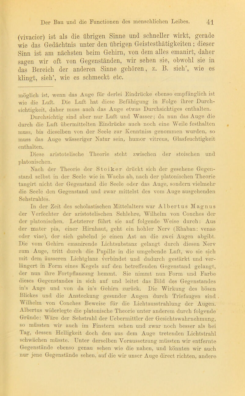 (vivacior) ist als die übrigen Sinne und schneller wirkt, gerade wie das Gedächtnis unter den übrigen Geistesthätigkeiten; dieser Sinn ist am nächsten beim Gehirn, von dem alles emanirt, daher sagen wir oft von Gegenständen, wir sehen sie, obwohl sie in das Bereich der anderen Sinne gehören, z. B. sieh’, wie es klingt, sieh’, wie es schmeckt etc. möglich ist, ■wenn das Auge für derlei Eindrücke ebenso empfänglich ist wie die Luft. Die Luft hat diese Befähigung in Folge ihrer Durch- sichtigkeit, daher muss auch das Auge etwas Durchsichtiges enthalten. Durchsichtig sind aber nur Luft und Wasser; da nun das Auge die durch die Luft übermittelten Eindrücke auch noch eine Weile festhalten muss, bis dieselben von der Seele zur Kenntniss genommen wurden, so muss das Auge wässeriger Natur sein, humor vitreus, Glasfeuchtigkeit enthalten. Diese aristotelische Theorie steht zwischen der stoischen und platonischen. Nach der Theorie der Stoiker drückt sich der gesehene Gegen- stand selbst in der Seele wie in Wachs ab, nach der platonischen Theorie tangirt nicht der Gegenstand die Seele oder das Auge, sondern vielmehr die Seele den Gegenstand und zwar mittelst des vom Auge ausgehenden Sehstrahles. In der Zeit des scholastischen Mittelalters war Albertus Magnus der Verfechter der aristotelischen Sehlehre, Wilhelm von Conches der der platonischen. Letzterer führt sie auf folgende Weise durch: Aus der mater pia, einer Hirnhaut, geht ein hohler Nerv (Rhaban: venae oder viae), der sich gabelnd je einen Ast an die zwei Augen abgibt. Die vom Gehirn emanirende Lichtsubstanz gelangt durch diesen Nerv zum Auge, tritt durch die Pupille in die umgebende Luft, wo sie sich mit dem äusseren Lichtglanz verbindet und dadurch gestärkt und ver- längert in Form eines Kegels auf den betreffenden Gegenstand gelangt, der nun ihre Fortpflanzung hemmt. Sie nimmt nun Form und Farbe dieses Gegenstandes in sich auf und leitet das Bild des Gegenstandes in’s Auge und von da in’s Gehirn zurück. Die Wirkung des bösen Blickes und die Ansteckung gesunder Augen durch Triefaugen sind Wilhelm von Conches Beweise für die Lichtausstrahlung der Augen. Albertus widerlegte die platonische Theorie unter anderem durch folgende Gründe: Wäre der Sehstrahl der (Jebermittler der Gesichtswahrnehmung, so müssten -wir auch im Finstern sehen und zw'ar noch besser als bei Tag, dessen Helligkeit doch den aus dem Auge tretenden Lichtstrahl schwächen müsste. Unter derselben Voraussetzung müssten wir entfernte Gegenstände ebenso genau sehen wie die nahen, und könnten wir auch nur jene Gegenstände sehen, auf die wür unser Auge direct richten, andere-