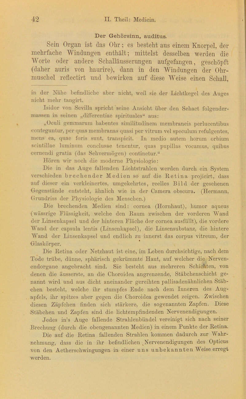 Der Gehörsinn, auditus. Sein Organ ist das Olir; es besteht aus einem Knorpel, der mehrfache Windungen enthält; mittelst desselben werden die Worte oder andere Schalläusserungen aufgefangen, geschöpft (daher auris von haurire), dann in den Windungen der Ohr- muschel reflectirt und bewirken auf diese Weise einen Schall, in der Nähe l)efindliche aber nicht, weil sie der Lichtkegel des Auges nicht mehr tangirt. Isidor von Sevilla spricht seine Ansicht über den Sehact folgender- niassen in seinen „differentiae spirituales“ aus: „üculi gemmaruin habentes similitudineni membraneis jjerlucentibus conteguntur, per f|uas membranas quasi 21er vitrum vel S23eculum refulgentes, mens ea, quae foris sunt, transpicit. In medio autem horum orbium scintillae luminum conclusae tenentur, quas piqjillas vocamus, quibus cernendi gratia (das SehvermögenJ continetur.“ Hören wir noch die moderne Physiologie: Die in das Auge lallenden Lichtstrahlen wei’den durch ein System verschieden brechender Medien so auf die Retina projicirt, dass auf dieser ein verkleinertes, umgekehrtes, i'eelles Bild der gesehenen Gegenstände entsteht, älinlich wie in der Camera obscura. (Hermann, Grundriss der Pliysiologie des Menschen.) Die brechenden Medien sind: cornea (Honihaut), humor aqueus (wässrige Flüssigkeit, welche den Raum zwischen der vorderen Wand der Linsenkapsel und der hinteren Fläche der cornea ausfüllt), die vordere Wand der capsula lentis (Linsenkaiisel), die Linsensubstanz, die hintere Wand der Linsenkai)sel und endlich zu innerst das corpus vitreum, der Glaskörper. Die Retina oder Netzhaut ist eine, im Leben durchsichtige, nach dem Tode trübe, dünne, sphärisch gekrümmte Haut, auf welcher die Nerven- endorgane angebracht sind. Sie besteht aus mehreren Schichten, von denen die äusserste, an die Choroidea angrenzende, Stäbchenschicht ge- nannt -wird und aus dicht aneinander gereihten pallisadenähnlichen Stäb- chen besteht, welche ihr stumpfes Ende nach dem Inneren des Aug- a2)fels, ihr spitzes aber gegen die Choroidea gewendet zeigen. Zwischen diesen Zäi^fchen finden sich stärkere, die sogenannten Zapfen. Diese Stäbchen und Zapfen sind die lichtempfindenden Nervenendigungen. Jedes in’s Auge fallende Strahlenbündel vereinigt sich nach seiner Brechung (durch die obengenannten Medien) in einem Punkte der Retina. Die auf die Retina fallenden Strahlen kommen dadurch zur Wahr- nehmung, dass die in ihr befindlichen ^Nervenendigungen des Opticus von den Aetherschwingungen in einer uns unbekannten Weise erregt werden.