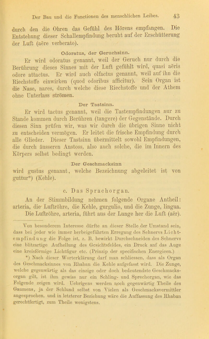 durch den die Ohren das Gefühl des Hörens empfangen. Die Entstehung dieser Schallempfindung beruht auf der Erschütterung der Luft (aere verberato). Odoratus, der Geruchsinn. Er wird odoratus genannt, weil der Geruch nur durch die Berührung dieses Sinnes mit der Luft gefühlt wird, quasi aeris odore attactus. Er wird auch olfactus genannt, weil auf ihn die Kiechstoffe einwirken (quod odoribus afficitur). Sein Organ ist die Nase, nares, durch welche diese Riechstoffe und der Athem ohne Unterlass strömen. Der Tastsinn. Er wil’d tactus genannt, weil die Tastempfindungen nur zu Stande kommen durch Berühren (tangere) der Gegenstände. Durch diesen Sinn prüfen wir, was wir durch die übrigen Sinne nicht zu entscheiden vermögen. Er leitet die frische Empfindung durch alle Glieder. Dieser Tastsinn übermittelt sowohl Empfindungen, die durch äusseren Anstoss, also auch solche, die im Innern des Körpers selbst bedingt werden. Der Geschmacksiim wird gustus genannt, welche Bezeichnung abgeleitet ist von guttur* *) (Kehle). c. Das Sprachorgan. An der Stimmbildung nehmen folgende Organe Antheil: arteria, die- Luftröhre, die Kehle, gurgulio, und die Zunge, lingua. Die Luftröhre, arteria, führt aus der Lunge her die Luft (aer). Von besonderem Interesse dürfte an dieser Stelle der Umstand sein, dass bei jeder wie immer herbeigeführten Erregung des Sehnervs Licht- empfindung die Folge ist, z. B. bewirkt Durchschneiden des Sehnervs eine blitzartige Aufhellung des Gesichtsfeldes, ein Druck anf das Auge eine kreisförmige Lichtfigur etc. (Prinzip der specifischen Energieen.) *) Nach dieser Worterklärung darf man schliessen, dass als Organ des Geschmacksinnes von Rhaban die Kehle aufgefasst wird. Die Zunge, welche gegenwärtig als das einzige oder doch bedeutendste Geschmacks- organ gilt, ist ihm gewiss nur ein Schling- und Sprechorgan, wie das Folgende zeigen wird. Uebrigens werden noch gegenwärtig Theile des Gaumens, ja der Schlund selbst von Vielen als Geschmacksvermittler angesprochen, und in letzterer Beziehung wäre die Auffassung des Rhaban gerechtfertigt, zum Theile wenigstens.