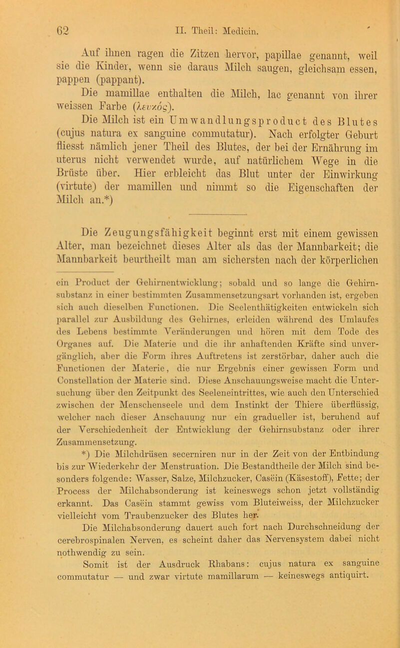 Auf ihuen ragen die Zitzen liervor, papillae genannt, weil sie die Kinder, wenn sie daraus Milch saugen, gleichsam essen, pappen (pappant). Die mamillae enthalten die Milch, lac genannt von ihrer weissen Farbe ßei:y.6g). Die Milch ist ein Umwandlungsproduct des Blutes (cujus natura ex sanguine commutatur). Nach erfolgter Geburt fliesst nämlich jener Theil des Blutes, der bei der Ernährung im Uterus nicht verwendet wurde, auf natürlichem Wege in die Brüste über. Hier ei'bleicht das Blut unter der Einwirkuno' o (virtute) der mamillen und nimmt so die Eigenschaften dei- Milcli an.* *) Die Zeugungsfähigkeit beginnt erst mit einem gewissen Alter, mau bezeichnet dieses Alter als das der Mannbarkeit; die Älannbarkeit beurtheilt man am sichersten nach der körperlichen ein Product der Gelnrnentwicklung’; sobald und so lange die Geliirn- substanz in einer bestimmten Zusammensetzungsart voi’handen ist, ergeben sich auch dieselben Functionen. Die Seelenthätigkeiten entwickeln sich parallel zur Ausbildung des Gehirnes, erleiden während des Umlaufes des Lebens bestimmte Veränderungen und hören mit dem Tode des Organes auf. Die Materie und die ihr anhaftenden Kräfte sind unver- gänglich, aber die Form ihres Auftretens ist zerstörbar, daher auch die Functionen der ]\Iaterie, die nur Ergebnis einer gewissen Form und Constellation der Materie sind. Diese Anschauungsweise macht die Unter- suchung über den Zeitpunkt des Seeleneintrittes, wie auch den Unterschied zwischen der Menschenseele und dem Instinkt der Thiere überflüssig, welcher nach dieser Anschauung nur ein gradueller ist, beruhend auf der Verschiedenheit der Entwicklung der Gehirnsubstanz oder ihrer Zusammensetzung. *) Die Milchdräsen secerniren nur in der Zeit von der Entbindung bis zur Wiederkehr der Menstruation. Die Bestandtheile der Milch sind be- sonders folgende: Wasser, Salze, Milchzucker, Casein (Käsestoff), Fette; der Process der Milchabsonderung ist keineswegs schon jetzt vollständig erkannt. Das Casein stammt gewiss vom Bluteiweiss, der Milchzucker vielleicht vom Traubenzucker des Blutes her. Die Milchabsonderung dauert auch fort nach Durchschneidung der cerebrospinalen Nerven, es scheint daher das Nervensystem dabei nicht nothwendig zu sein. Somit ist der Ausdruck Rhabans: cujus natura ex sanguine commutatur — und zwar virtute mamillarum — keineswegs antiquirt.