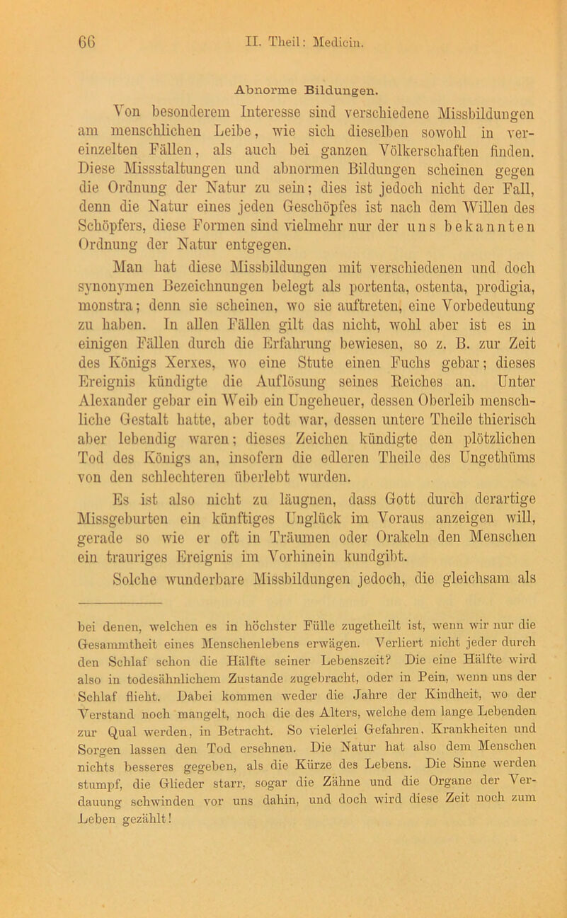 Abnorme Bildungen. Von besonderem Interesse sind verschiedene Missbildungen am menscblichen Leibe, wie sieb dieselben sowohl in ver- einzelten Fällen, als auch bei ganzen Völkerschaften finden. Diese Missstaltungen und abnormen Bildungen scheinen gegen die Ordnung der Natur zu sein; dies ist jedoch nicht der Fall, denn die Natur eines jeden Geschöpfes ist nach dem Willen des Schöpfers, diese Formen sind vielmehr nur der uns bekannten Ordnung der Natur entgegen. Man hat diese Missbildungen mit verschiedenen und doch synonymen Bezeichnungen belegt als portenta, ostenta, prodigia, monstra; denn sie scheinen, wo sie auftreten, eine Vorbedeutung zu haben, ln allen Fällen gilt das nicht, Avohl aber ist es in einigen Fällen durch die Erfahrung bewiesen, so z. B, zur Zeit des Königs Xerxes, avo eine Stute einen Fuchs gebar; dieses Ereignis kündigte die Auflösung seines Beiches an. Unter Alexander gebar ein Weil) ein Ungeheuer, dessen Oberleib mensch- liche Gestalt hatte, al)er todt Avar, dessen untere Theile thierisch aber lebendig Avaren; dieses Zeichen kündigte den plötzlichen Tod des Königs an, insofern die edleren Theile des Ungethüms von den schlechteren überlebt Avurden. Es ist also nicht zu läugnen, dass Gott durch derartige Missgeburten ein künftiges Unglück im Voraus anzeigen Avill, gerade so Avie er oft in Träumen oder Orakeln den Menschen ein trauriges Ereignis im Vorhinein kundgi])t. Solche Avunderbare Missbildungen jedoch, die gleichsam als bei denen, welchen es in höchster Fülle zugetheilt ist, wenn wir nur die Gesamintheit eines Menschenlebens erwägen. Verliert nicht jeder durch den Schlaf schon die Hälfte seiner Lebenszeit? Die eine Hälfte wird also in todesähnlichein Zustande zugebracht, oder in Pein, wenn uns der Schlaf flieht. Dabei kommen weder die Jahre der Kindheit, wo der Verstand noch mangelt, noch die des Alters, welche dem lange Lebenden zur Qual werden, in Betracht. So vielerlei Gefahren, Krankheiten und Sorgen lassen den Tod ersehnen. Die Natur hat also dem Menschen nichts besseres gegeben, als die Kürze des Lebens. Die Sinne werden stumpf, die Glieder starr, sogar die Zähne und die Organe der Ver- dauung schwinden vor uns dahin, und doch wird diese Zeit noch zum Leben gezählt!