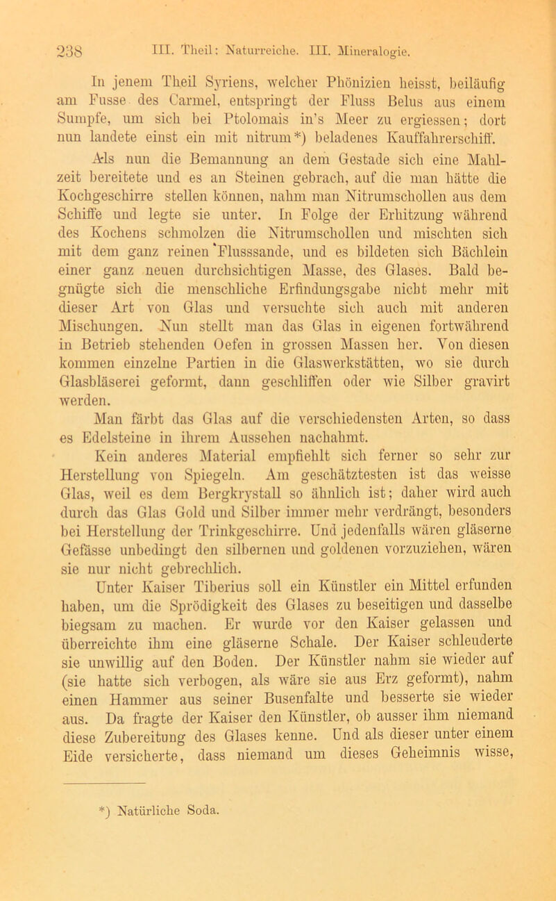 In jenem Theil Syriens, -welcher Phönizien heisst, beiläufig am Fusse des Carmel, entspringt der Fluss Beins aus einem Sumpfe, um sich bei Ptolomais iu’s Meer zu ergiessen; dort nun landete einst ein mit uitrum*) beladenes Kauffahrerschiff. Ads nun die Bemannung an dem Gestade sich eine Mahl- zeit bereitete und es au Steinen gebrach, auf die mau hätte die Kochgeschirre stellen können, nahm mau Nitrumschollen aus dem Schilfe und legte sie unter, ln Folge der Erhitzung Avähreud des Kochens schmolzen die Nitrumschollen und mischten sich mit dem ganz reinen‘Flusssande, und es bildeten sich Bächlein einer ganz neuen durchsichtigen Masse, des Glases. Bald be- gnügte sich die menschliche Erfindungsgabe nicht mehr mit dieser Art von Glas und versuchte sich auch mit anderen Mischungen. Nun stellt man das Glas in eigenen fortwährend in Betrieb stehenden Oefen in grossen Massen her. Von diesen kommen einzelne Partien in die Glaswerkstätteu, wo sie durch Glasbläserei geformt, daun geschliffen oder wie Silber gravirt werden. Man färbt das Glas auf die verschiedensten Arten, so dass es Edelsteine in ihrem Aussehen uachahmt. Kein anderes Material empfiehlt sich ferner so sehr zur Herstellung von Spiegeln. Am geschätztesten ist das weisse Glas, weil es dem Bergkrystall so ähnlich ist; daher wird auch durch das Glas Gold und Silber immer mehr verdrängt, besonders bei Herstellung der Trinkgeschirre. Und jedenfalls wären gläserne Gefässe unbedingt den silbernen und goldenen vorzuziehen, wären sie nur nicht gebrechlich. Unter Kaiser Tiberius soll ein Künstler ein Mittel erfunden haben, um die Sprödigkeit des Glases zu beseitigen und dasselbe biegsam zu machen. Er wurde vor den Kaiser gelassen und überreichte ihm eine gläserne Schale. Der Kaiser schleuderte sie unwillig auf den Boden. Der Künstler nahm sie wieder auf (sie hatte sich verbogen, als wäre sie aus Erz geformt), nahm einen Hammer aus seiner Busenfalte und besserte sie wieder aus. Da fragte der Kaiser den Künstler, ob ausser ihm niemand diese Zubereitung des Glases kenne. Und als dieser unter einem Eide versicherte, dass niemand um dieses Geheimnis wisse. *) Natürliche Soda.